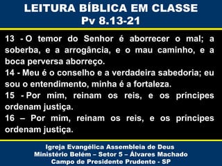 LEITURA BÍBLICA EM CLASSE
Pv 8.13-21
13 - O temor do Senhor é aborrecer o mal; a
soberba, e a arrogância, e o mau caminho, e a
boca perversa aborreço.
14 - Meu é o conselho e a verdadeira sabedoria; eu
sou o entendimento, minha é a fortaleza.
15 - Por mim, reinam os reis, e os príncipes
ordenam justiça.
16 – Por mim, reinam os reis, e os príncipes
ordenam justiça.
Igreja Evangélica Assembleia de Deus
Ministério Belém – Setor 5 – Álvares Machado
Campo de Presidente Prudente - SP

 
