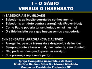I – O SÁBIO
VERSUS O INSENSATO
1) SABEDORIA E HUMILDADE
• Sabedoria: aplicação correta do conhecimento;
• Sabedoria: antídoto contra a arrogância (Provérbios);
• Como Paulo poderia ter se gloriado em si mesmo!
• O sábio insistiu para que buscássemos a sabedoria.
2) INSENSATEZ, ARROGÂNCIA E ALTIVEZ
• Arrogante: pessoa insensata e desprovida de lucidez;
• Sempre pronto a fazer o mal, inexperiente, sem domínio;
• Não pode ser designado para um serviço;
• Sua presença representa perigo.
Igreja Evangélica Assembleia de Deus
Ministério Belém – Setor 5 – Álvares Machado
Campo de Presidente Prudente - SP

 