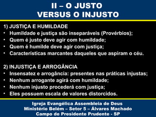II – O JUSTO
VERSUS O INJUSTO
1) JUSTIÇA E HUMILDADE
• Humildade e justiça são inseparáveis (Provérbios);
• Quem é justo deve agir com humildade;
• Quem é humilde deve agir com justiça;
• Características marcantes daqueles que aspiram o céu.
2) INJUSTIÇA E ARROGÂNCIA
• Insensatez e arrogância: presentes nas práticas injustas;
• Nenhum arrogante agirá com humildade;
• Nenhum injusto procederá com justiça;
• Eles possuem escala de valores distorcidos.
Igreja Evangélica Assembleia de Deus
Ministério Belém – Setor 5 – Álvares Machado
Campo de Presidente Prudente - SP

 
