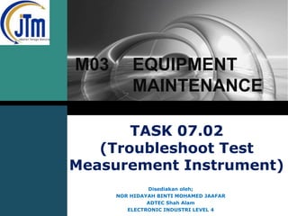 LOGO

M03

EQUIPMENT
MAINTENANCE

TASK 07.02
(Troubleshoot Test
Measurement Instrument)
Disediakan oleh;
NOR HIDAYAH BINTI MOHAMED JAAFAR
ADTEC Shah Alam
ELECTRONIC INDUSTRI LEVEL 4

 