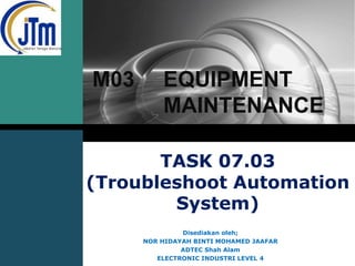LOGO

M03

EQUIPMENT
MAINTENANCE

TASK 07.03
(Troubleshoot Automation
System)
Disediakan oleh;
NOR HIDAYAH BINTI MOHAMED JAAFAR
ADTEC Shah Alam
ELECTRONIC INDUSTRI LEVEL 4

 