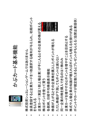 • 株式投資シュミレーションゲームではありません
• 会員登録すると企業カードを１枚選択する権利が与えられ、初期ポイント
をもらえる
• 企業カード（東証１部上場企業）が手に入るとその企業の株が買える
• 株はポイントを使って買う
• 各銘柄、日経平均株価表示機能
• 株価が上がるとその企業株を購入したポイントが増える
• ただし株価が下落してもポイントは減らない
• 同一企業の株を購入できるのは１株のみ
• 企業カードを増やすのとポイントを増やすことを目的とする
• 株式や上場企業の知識が増えればポイントも増える仕掛けがある
• ポイントやカードが規定数たまるとプレゼントがもらえる（協賛企業提供）

かぶカード基本機能

 