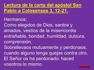 Lectura de la carta del apóstol San
Pablo a Colosenses 3, 12-21.
Hermanos:
Como elegidos de Dios, santos y
amados, vestíos...