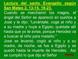 Lectura del santo Evangelio según
San Mateo 2, 13-15. 19-23.
Cuando se marcharon los magos, el
ángel del Señor se apareció...