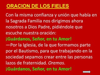 ORACION DE LOS FIELES

Con la misma confianza y unión que había en
la Sagrada Familia nos dirigimos ahora
nosotros a Dios ...