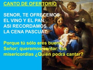 CANTO DE OFERTORIO

SENOR, TE OFRECEMOS
EL VINO Y EL PAN.
ASI RECORDAMOS
LA CENA PASCUAL.
Porque tú sólo eres bueno,
Señor...