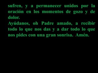 sufren, y a permanecer unidos por la
oración en los momentos de gozo y de
dolor.
Ayúdanos, oh Padre amado, a recibir
todo ...