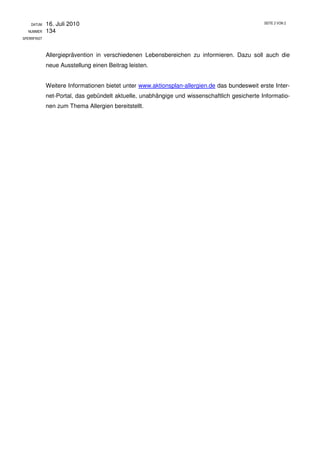 DATUM    16. Juli 2010                                                                    SEITE 2 VON 2

  NUMMER     134
SPERRFRIST



             Allergieprävention in verschiedenen Lebensbereichen zu informieren. Dazu soll auch die
             neue Ausstellung einen Beitrag leisten.


             Weitere Informationen bietet unter www.aktionsplan-allergien.de das bundesweit erste Inter-
             net-Portal, das gebündelt aktuelle, unabhängige und wissenschaftlich gesicherte Informatio-
             nen zum Thema Allergien bereitstellt.
 