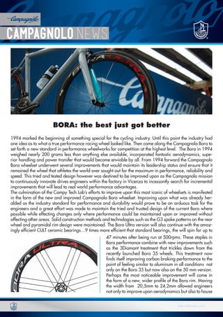 w w w . c a m p a g n o l o . c o mw w w . c a m p a g n o l o . c o m
BORA: the best just got better
1994 marked the beginning of something special for the cycling industry. Until this point the industry had
one idea as to what a true performance racing wheel looked like. Then came along the Campagnolo Bora to
set forth a new standard in performance wheelworks for competition at the highest level. The Bora in 1994
weighed nearly 200 grams less than anything else available, incorporated fantastic aerodynamics, supe-
rior handling and power transfer that would become enviable by all. From 1994 forward the Campagnolo
Bora wheelset underwent several improvements that would maintain its leadership status and ensure that it
remained the wheel that athletes the world over sought out for the maximum in performance, reliability and
speed. This tried and tested design however was destined to be improved upon as the Campagnolo mission
to continuously innovate drives engineers within the factory in Vicenza to incessantly search for incremental
improvements that will lead to real world performance advantages.
The culmination of the Campy Tech Lab’s efforts to improve upon this most iconic of wheelsets is manifested
in the form of the new and improved Campagnolo Bora wheelset. Improving upon what was already her-
alded as the industry standard for performance and durability would prove to be an arduous task for the
engineers and a great effort was made to maintain the tried and trusted design of the current Bora where
possible while effecting changes only where performance could be maintained upon or improved without
affecting other areas. Solid construction methods and technologies such as the G3 spoke patterns on the rear
wheel and pyramidal rim design were maintained. The Bora Ultra version will also continue with the amaz-
ingly efficient CULT ceramic bearings…9 times more efficient that standard bearings, the will spin for up to
47 minutes after being run at 500rpms. These staples in
Bora performance combine with new improvements such
as the 3Diamant treatment that trickles down from the
recently launched Bora 35 wheels. This treatment now
finds itself improving carbon braking performance to the
point of feeling similar to aluminum in all conditions not
only on the Bora 35 but now also on the 50 mm version.
Perhaps the most noticeable improvement will come in
the form of a new, wider profile of the Bora rim. Moving
the width from 20,5mm to 24,2mm allowed engineers
not only to improve upon aerodynamics but also to house
 