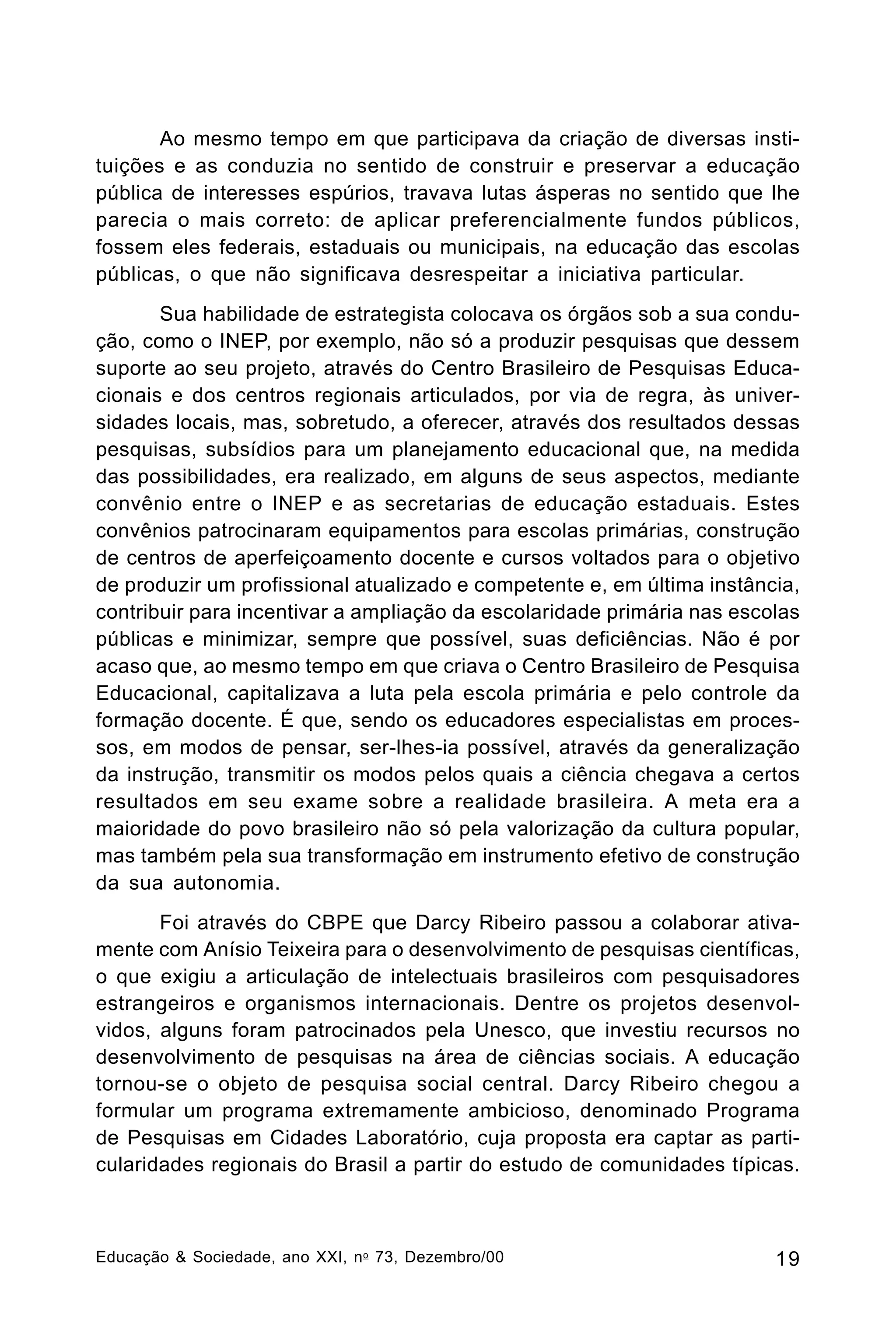 Ao mesmo tempo em que participava da criação de diversas instituições e as conduzia no sentido de construir e preservar a educação
pública de interesses espúrios, travava lutas ásperas no sentido que lhe
parecia o mais correto: de aplicar preferencialmente fundos públicos,
fossem eles federais, estaduais ou municipais, na educação das escolas
públicas, o que não significava desrespeitar a iniciativa particular.
Sua habilidade de estrategista colocava os órgãos sob a sua condução, como o INEP, por exemplo, não só a produzir pesquisas que dessem
suporte ao seu projeto, através do Centro Brasileiro de Pesquisas Educacionais e dos centros regionais articulados, por via de regra, às universidades locais, mas, sobretudo, a oferecer, através dos resultados dessas
pesquisas, subsídios para um planejamento educacional que, na medida
das possibilidades, era realizado, em alguns de seus aspectos, mediante
convênio entre o INEP e as secretarias de educação estaduais. Estes
convênios patrocinaram equipamentos para escolas primárias, construção
de centros de aperfeiçoamento docente e cursos voltados para o objetivo
de produzir um profissional atualizado e competente e, em última instância,
contribuir para incentivar a ampliação da escolaridade primária nas escolas
públicas e minimizar, sempre que possível, suas deficiências. Não é por
acaso que, ao mesmo tempo em que criava o Centro Brasileiro de Pesquisa
Educacional, capitalizava a luta pela escola primária e pelo controle da
formação docente. É que, sendo os educadores especialistas em processos, em modos de pensar, ser-lhes-ia possível, através da generalização
da instrução, transmitir os modos pelos quais a ciência chegava a certos
resultados em seu exame sobre a realidade brasileira. A meta era a
maioridade do povo brasileiro não só pela valorização da cultura popular,
mas também pela sua transformação em instrumento efetivo de construção
da sua autonomia.
Foi através do CBPE que Darcy Ribeiro passou a colaborar ativamente com Anísio Teixeira para o desenvolvimento de pesquisas científicas,
o que exigiu a articulação de intelectuais brasileiros com pesquisadores
estrangeiros e organismos internacionais. Dentre os projetos desenvolvidos, alguns foram patrocinados pela Unesco, que investiu recursos no
desenvolvimento de pesquisas na área de ciências sociais. A educação
tornou-se o objeto de pesquisa social central. Darcy Ribeiro chegou a
formular um programa extremamente ambicioso, denominado Programa
de Pesquisas em Cidades Laboratório, cuja proposta era captar as particularidades regionais do Brasil a partir do estudo de comunidades típicas.

Educação & Sociedade, ano XXI, n o 73, Dezembro/00

19

 