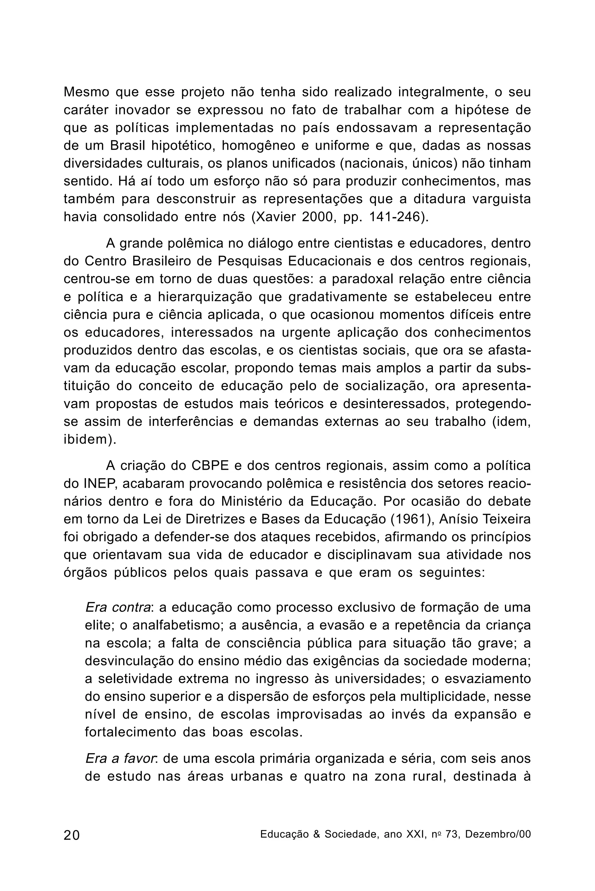 Mesmo que esse projeto não tenha sido realizado integralmente, o seu
caráter inovador se expressou no fato de trabalhar com a hipótese de
que as políticas implementadas no país endossavam a representação
de um Brasil hipotético, homogêneo e uniforme e que, dadas as nossas
diversidades culturais, os planos unificados (nacionais, únicos) não tinham
sentido. Há aí todo um esforço não só para produzir conhecimentos, mas
também para desconstruir as representações que a ditadura varguista
havia consolidado entre nós (Xavier 2000, pp. 141-246).
A grande polêmica no diálogo entre cientistas e educadores, dentro
do Centro Brasileiro de Pesquisas Educacionais e dos centros regionais,
centrou-se em torno de duas questões: a paradoxal relação entre ciência
e política e a hierarquização que gradativamente se estabeleceu entre
ciência pura e ciência aplicada, o que ocasionou momentos difíceis entre
os educadores, interessados na urgente aplicação dos conhecimentos
produzidos dentro das escolas, e os cientistas sociais, que ora se afastavam da educação escolar, propondo temas mais amplos a partir da substituição do conceito de educação pelo de socialização, ora apresentavam propostas de estudos mais teóricos e desinteressados, protegendose assim de interferências e demandas externas ao seu trabalho (idem,
ibidem).
A criação do CBPE e dos centros regionais, assim como a política
do INEP, acabaram provocando polêmica e resistência dos setores reacionários dentro e fora do Ministério da Educação. Por ocasião do debate
em torno da Lei de Diretrizes e Bases da Educação (1961), Anísio Teixeira
foi obrigado a defender-se dos ataques recebidos, afirmando os princípios
que orientavam sua vida de educador e disciplinavam sua atividade nos
órgãos públicos pelos quais passava e que eram os seguintes:

Era contra: a educação como processo exclusivo de formação de uma
elite; o analfabetismo; a ausência, a evasão e a repetência da criança
na escola; a falta de consciência pública para situação tão grave; a
desvinculação do ensino médio das exigências da sociedade moderna;
a seletividade extrema no ingresso às universidades; o esvaziamento
do ensino superior e a dispersão de esforços pela multiplicidade, nesse
nível de ensino, de escolas improvisadas ao invés da expansão e
fortalecimento das boas escolas.
Era a favor: de uma escola primária organizada e séria, com seis anos
de estudo nas áreas urbanas e quatro na zona rural, destinada à

20

Educação & Sociedade, ano XXI, n o 73, Dezembro/00

 