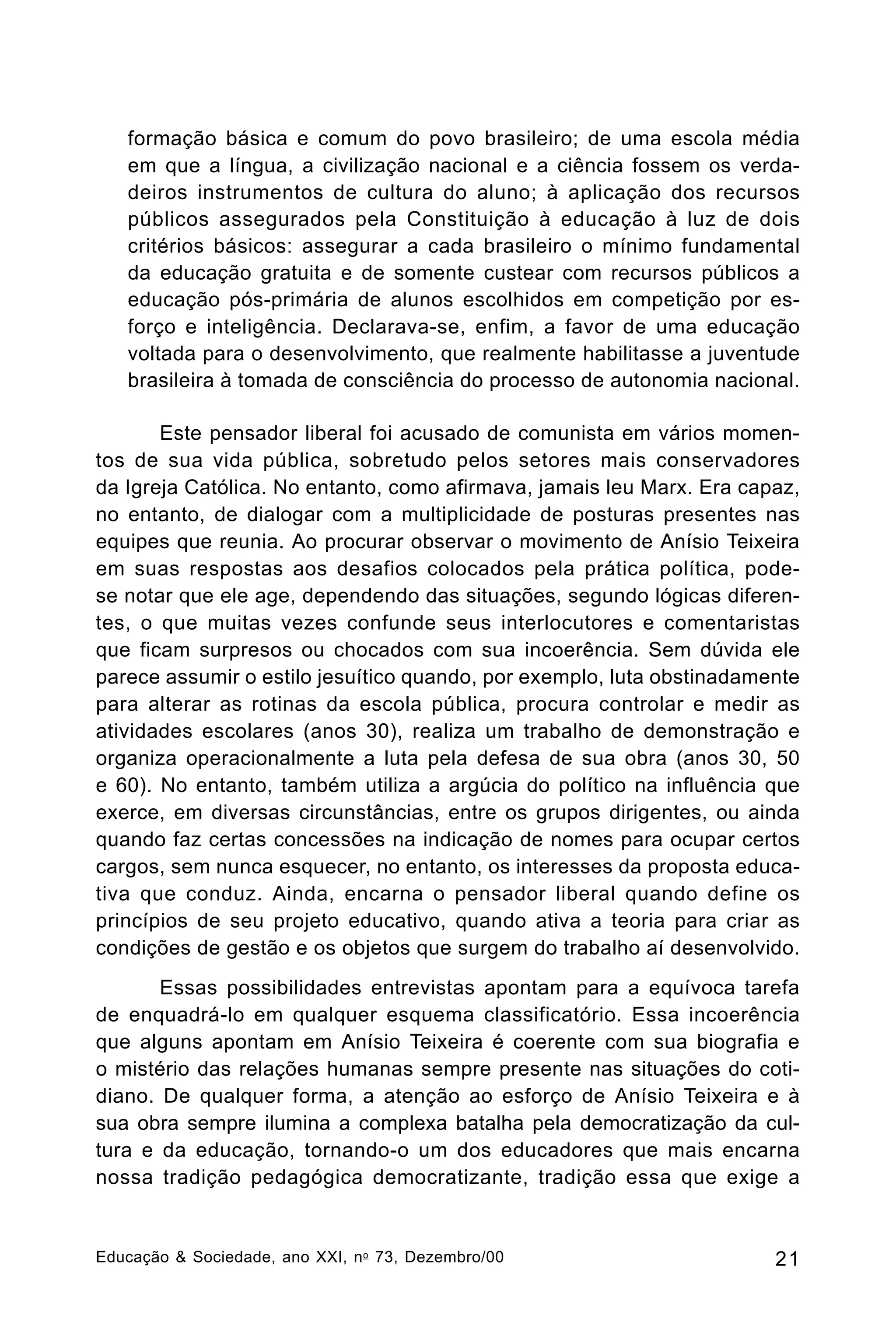 formação básica e comum do povo brasileiro; de uma escola média
em que a língua, a civilização nacional e a ciência fossem os verdadeiros instrumentos de cultura do aluno; à aplicação dos recursos
públicos assegurados pela Constituição à educação à luz de dois
critérios básicos: assegurar a cada brasileiro o mínimo fundamental
da educação gratuita e de somente custear com recursos públicos a
educação pós-primária de alunos escolhidos em competição por esforço e inteligência. Declarava-se, enfim, a favor de uma educação
voltada para o desenvolvimento, que realmente habilitasse a juventude
brasileira à tomada de consciência do processo de autonomia nacional.
Este pensador liberal foi acusado de comunista em vários momentos de sua vida pública, sobretudo pelos setores mais conservadores
da Igreja Católica. No entanto, como afirmava, jamais leu Marx. Era capaz,
no entanto, de dialogar com a multiplicidade de posturas presentes nas
equipes que reunia. Ao procurar observar o movimento de Anísio Teixeira
em suas respostas aos desafios colocados pela prática política, podese notar que ele age, dependendo das situações, segundo lógicas diferentes, o que muitas vezes confunde seus interlocutores e comentaristas
que ficam surpresos ou chocados com sua incoerência. Sem dúvida ele
parece assumir o estilo jesuítico quando, por exemplo, luta obstinadamente
para alterar as rotinas da escola pública, procura controlar e medir as
atividades escolares (anos 30), realiza um trabalho de demonstração e
organiza operacionalmente a luta pela defesa de sua obra (anos 30, 50
e 60). No entanto, também utiliza a argúcia do político na influência que
exerce, em diversas circunstâncias, entre os grupos dirigentes, ou ainda
quando faz certas concessões na indicação de nomes para ocupar certos
cargos, sem nunca esquecer, no entanto, os interesses da proposta educativa que conduz. Ainda, encarna o pensador liberal quando define os
princípios de seu projeto educativo, quando ativa a teoria para criar as
condições de gestão e os objetos que surgem do trabalho aí desenvolvido.
Essas possibilidades entrevistas apontam para a equívoca tarefa
de enquadrá-lo em qualquer esquema classificatório. Essa incoerência
que alguns apontam em Anísio Teixeira é coerente com sua biografia e
o mistério das relações humanas sempre presente nas situações do cotidiano. De qualquer forma, a atenção ao esforço de Anísio Teixeira e à
sua obra sempre ilumina a complexa batalha pela democratização da cultura e da educação, tornando-o um dos educadores que mais encarna
nossa tradição pedagógica democratizante, tradição essa que exige a

Educação & Sociedade, ano XXI, n o 73, Dezembro/00

21

 