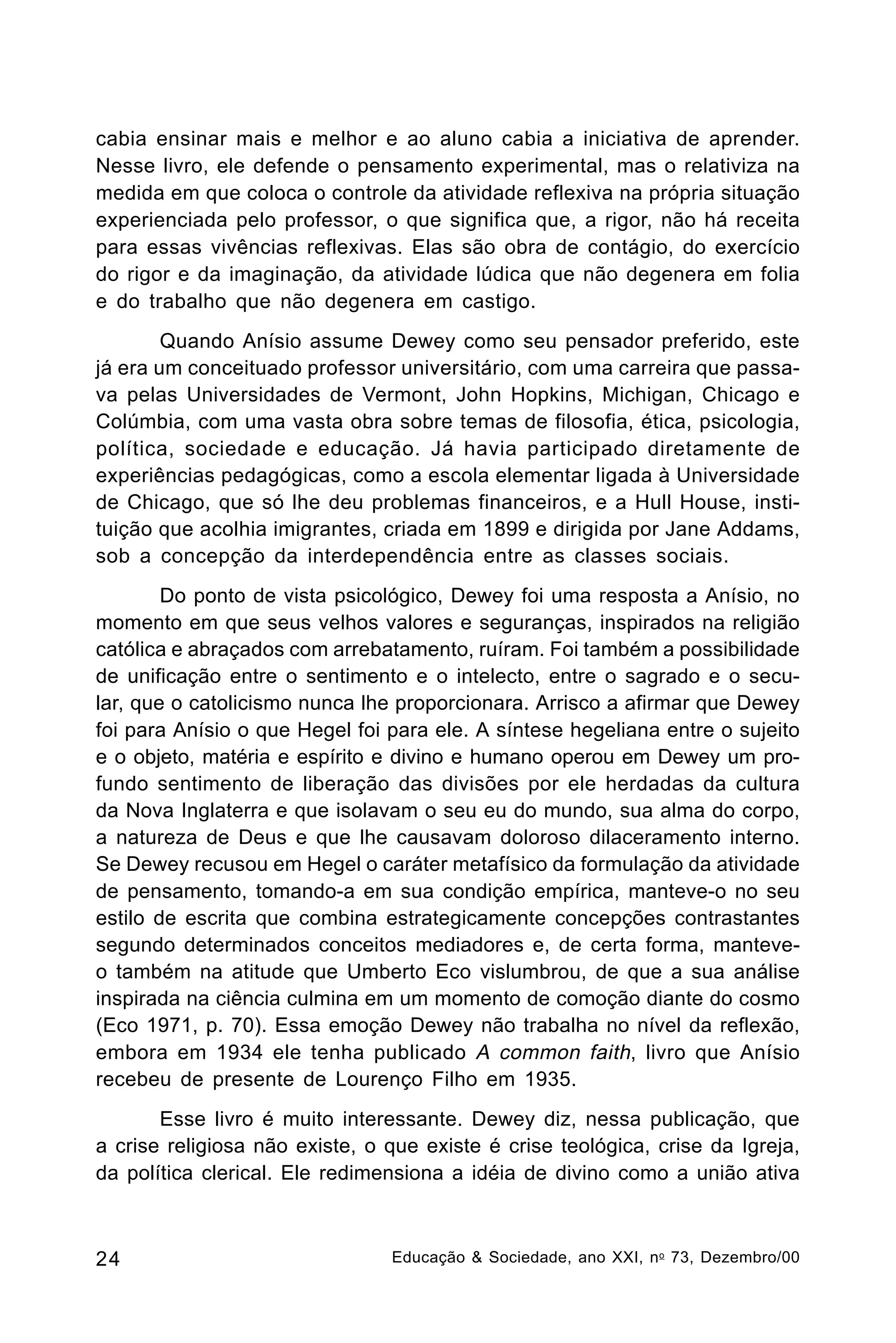 cabia ensinar mais e melhor e ao aluno cabia a iniciativa de aprender.
Nesse livro, ele defende o pensamento experimental, mas o relativiza na
medida em que coloca o controle da atividade reflexiva na própria situação
experienciada pelo professor, o que significa que, a rigor, não há receita
para essas vivências reflexivas. Elas são obra de contágio, do exercício
do rigor e da imaginação, da atividade lúdica que não degenera em folia
e do trabalho que não degenera em castigo.
Quando Anísio assume Dewey como seu pensador preferido, este
já era um conceituado professor universitário, com uma carreira que passava pelas Universidades de Vermont, John Hopkins, Michigan, Chicago e
Colúmbia, com uma vasta obra sobre temas de filosofia, ética, psicologia,
política, sociedade e educação. Já havia participado diretamente de
experiências pedagógicas, como a escola elementar ligada à Universidade
de Chicago, que só lhe deu problemas financeiros, e a Hull House, instituição que acolhia imigrantes, criada em 1899 e dirigida por Jane Addams,
sob a concepção da interdependência entre as classes sociais.
Do ponto de vista psicológico, Dewey foi uma resposta a Anísio, no
momento em que seus velhos valores e seguranças, inspirados na religião
católica e abraçados com arrebatamento, ruíram. Foi também a possibilidade
de unificação entre o sentimento e o intelecto, entre o sagrado e o secular, que o catolicismo nunca lhe proporcionara. Arrisco a afirmar que Dewey
foi para Anísio o que Hegel foi para ele. A síntese hegeliana entre o sujeito
e o objeto, matéria e espírito e divino e humano operou em Dewey um profundo sentimento de liberação das divisões por ele herdadas da cultura
da Nova Inglaterra e que isolavam o seu eu do mundo, sua alma do corpo,
a natureza de Deus e que lhe causavam doloroso dilaceramento interno.
Se Dewey recusou em Hegel o caráter metafísico da formulação da atividade
de pensamento, tomando-a em sua condição empírica, manteve-o no seu
estilo de escrita que combina estrategicamente concepções contrastantes
segundo determinados conceitos mediadores e, de certa forma, manteveo também na atitude que Umberto Eco vislumbrou, de que a sua análise
inspirada na ciência culmina em um momento de comoção diante do cosmo
(Eco 1971, p. 70). Essa emoção Dewey não trabalha no nível da reflexão,
embora em 1934 ele tenha publicado A common faith, livro que Anísio
recebeu de presente de Lourenço Filho em 1935.
Esse livro é muito interessante. Dewey diz, nessa publicação, que
a crise religiosa não existe, o que existe é crise teológica, crise da Igreja,
da política clerical. Ele redimensiona a idéia de divino como a união ativa

24

Educação & Sociedade, ano XXI, n o 73, Dezembro/00

 