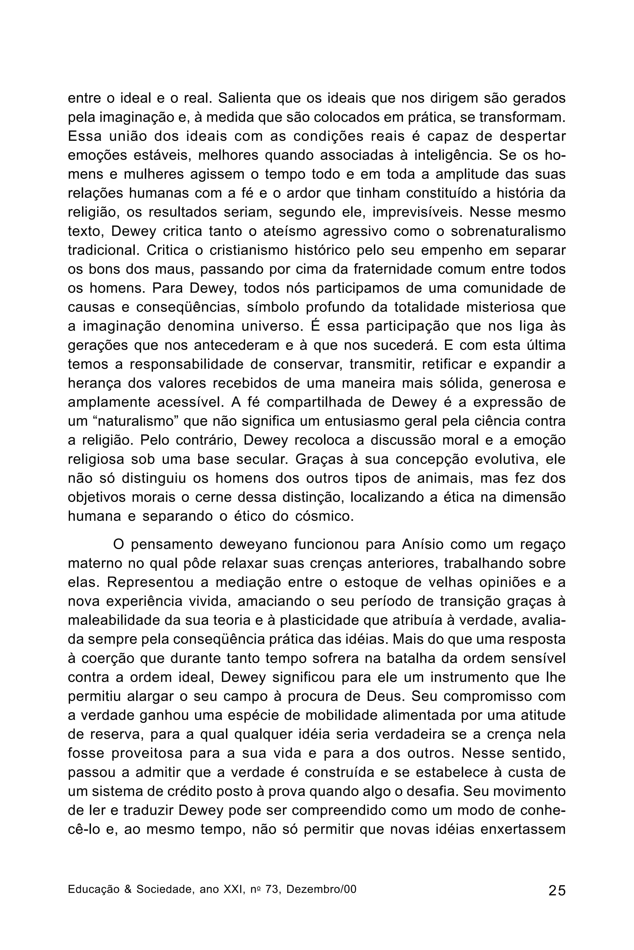 entre o ideal e o real. Salienta que os ideais que nos dirigem são gerados
pela imaginação e, à medida que são colocados em prática, se transformam.
Essa união dos ideais com as condições reais é capaz de despertar
emoções estáveis, melhores quando associadas à inteligência. Se os homens e mulheres agissem o tempo todo e em toda a amplitude das suas
relações humanas com a fé e o ardor que tinham constituído a história da
religião, os resultados seriam, segundo ele, imprevisíveis. Nesse mesmo
texto, Dewey critica tanto o ateísmo agressivo como o sobrenaturalismo
tradicional. Critica o cristianismo histórico pelo seu empenho em separar
os bons dos maus, passando por cima da fraternidade comum entre todos
os homens. Para Dewey, todos nós participamos de uma comunidade de
causas e conseqüências, símbolo profundo da totalidade misteriosa que
a imaginação denomina universo. É essa participação que nos liga às
gerações que nos antecederam e à que nos sucederá. E com esta última
temos a responsabilidade de conservar, transmitir, retificar e expandir a
herança dos valores recebidos de uma maneira mais sólida, generosa e
amplamente acessível. A fé compartilhada de Dewey é a expressão de
um “naturalismo” que não significa um entusiasmo geral pela ciência contra
a religião. Pelo contrário, Dewey recoloca a discussão moral e a emoção
religiosa sob uma base secular. Graças à sua concepção evolutiva, ele
não só distinguiu os homens dos outros tipos de animais, mas fez dos
objetivos morais o cerne dessa distinção, localizando a ética na dimensão
humana e separando o ético do cósmico.
O pensamento deweyano funcionou para Anísio como um regaço
materno no qual pôde relaxar suas crenças anteriores, trabalhando sobre
elas. Representou a mediação entre o estoque de velhas opiniões e a
nova experiência vivida, amaciando o seu período de transição graças à
maleabilidade da sua teoria e à plasticidade que atribuía à verdade, avaliada sempre pela conseqüência prática das idéias. Mais do que uma resposta
à coerção que durante tanto tempo sofrera na batalha da ordem sensível
contra a ordem ideal, Dewey significou para ele um instrumento que lhe
permitiu alargar o seu campo à procura de Deus. Seu compromisso com
a verdade ganhou uma espécie de mobilidade alimentada por uma atitude
de reserva, para a qual qualquer idéia seria verdadeira se a crença nela
fosse proveitosa para a sua vida e para a dos outros. Nesse sentido,
passou a admitir que a verdade é construída e se estabelece à custa de
um sistema de crédito posto à prova quando algo o desafia. Seu movimento
de ler e traduzir Dewey pode ser compreendido como um modo de conhecê-lo e, ao mesmo tempo, não só permitir que novas idéias enxertassem

Educação & Sociedade, ano XXI, n o 73, Dezembro/00

25

 