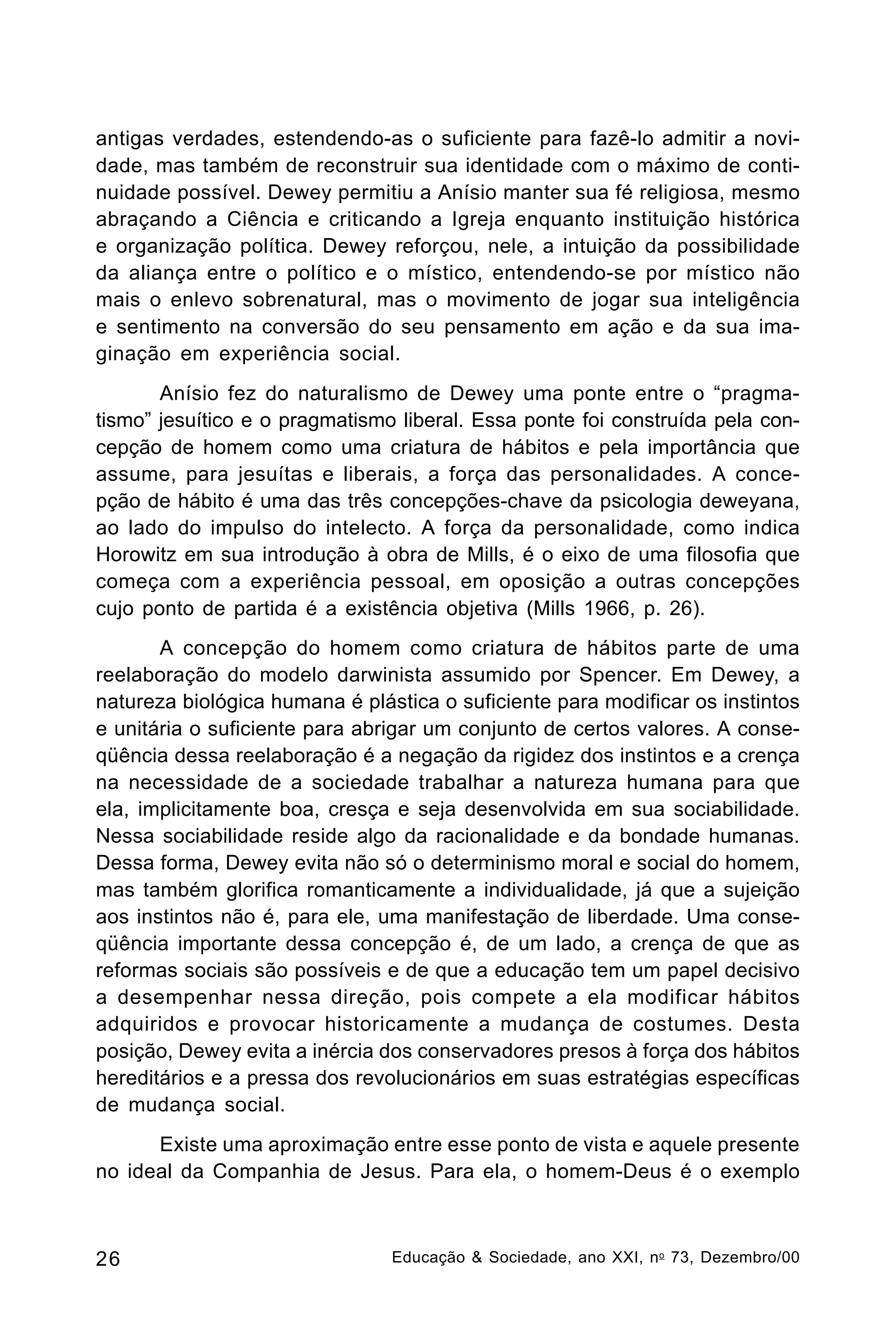 antigas verdades, estendendo-as o suficiente para fazê-lo admitir a novidade, mas também de reconstruir sua identidade com o máximo de continuidade possível. Dewey permitiu a Anísio manter sua fé religiosa, mesmo
abraçando a Ciência e criticando a Igreja enquanto instituição histórica
e organização política. Dewey reforçou, nele, a intuição da possibilidade
da aliança entre o político e o místico, entendendo-se por místico não
mais o enlevo sobrenatural, mas o movimento de jogar sua inteligência
e sentimento na conversão do seu pensamento em ação e da sua imaginação em experiência social.
Anísio fez do naturalismo de Dewey uma ponte entre o “pragmatismo” jesuítico e o pragmatismo liberal. Essa ponte foi construída pela concepção de homem como uma criatura de hábitos e pela importância que
assume, para jesuítas e liberais, a força das personalidades. A concepção de hábito é uma das três concepções-chave da psicologia deweyana,
ao lado do impulso do intelecto. A força da personalidade, como indica
Horowitz em sua introdução à obra de Mills, é o eixo de uma filosofia que
começa com a experiência pessoal, em oposição a outras concepções
cujo ponto de partida é a existência objetiva (Mills 1966, p. 26).
A concepção do homem como criatura de hábitos parte de uma
reelaboração do modelo darwinista assumido por Spencer. Em Dewey, a
natureza biológica humana é plástica o suficiente para modificar os instintos
e unitária o suficiente para abrigar um conjunto de certos valores. A conseqüência dessa reelaboração é a negação da rigidez dos instintos e a crença
na necessidade de a sociedade trabalhar a natureza humana para que
ela, implicitamente boa, cresça e seja desenvolvida em sua sociabilidade.
Nessa sociabilidade reside algo da racionalidade e da bondade humanas.
Dessa forma, Dewey evita não só o determinismo moral e social do homem,
mas também glorifica romanticamente a individualidade, já que a sujeição
aos instintos não é, para ele, uma manifestação de liberdade. Uma conseqüência importante dessa concepção é, de um lado, a crença de que as
reformas sociais são possíveis e de que a educação tem um papel decisivo
a desempenhar nessa direção, pois compete a ela modificar hábitos
adquiridos e provocar historicamente a mudança de costumes. Desta
posição, Dewey evita a inércia dos conservadores presos à força dos hábitos
hereditários e a pressa dos revolucionários em suas estratégias específicas
de mudança social.
Existe uma aproximação entre esse ponto de vista e aquele presente
no ideal da Companhia de Jesus. Para ela, o homem-Deus é o exemplo

26

Educação & Sociedade, ano XXI, n o 73, Dezembro/00

 