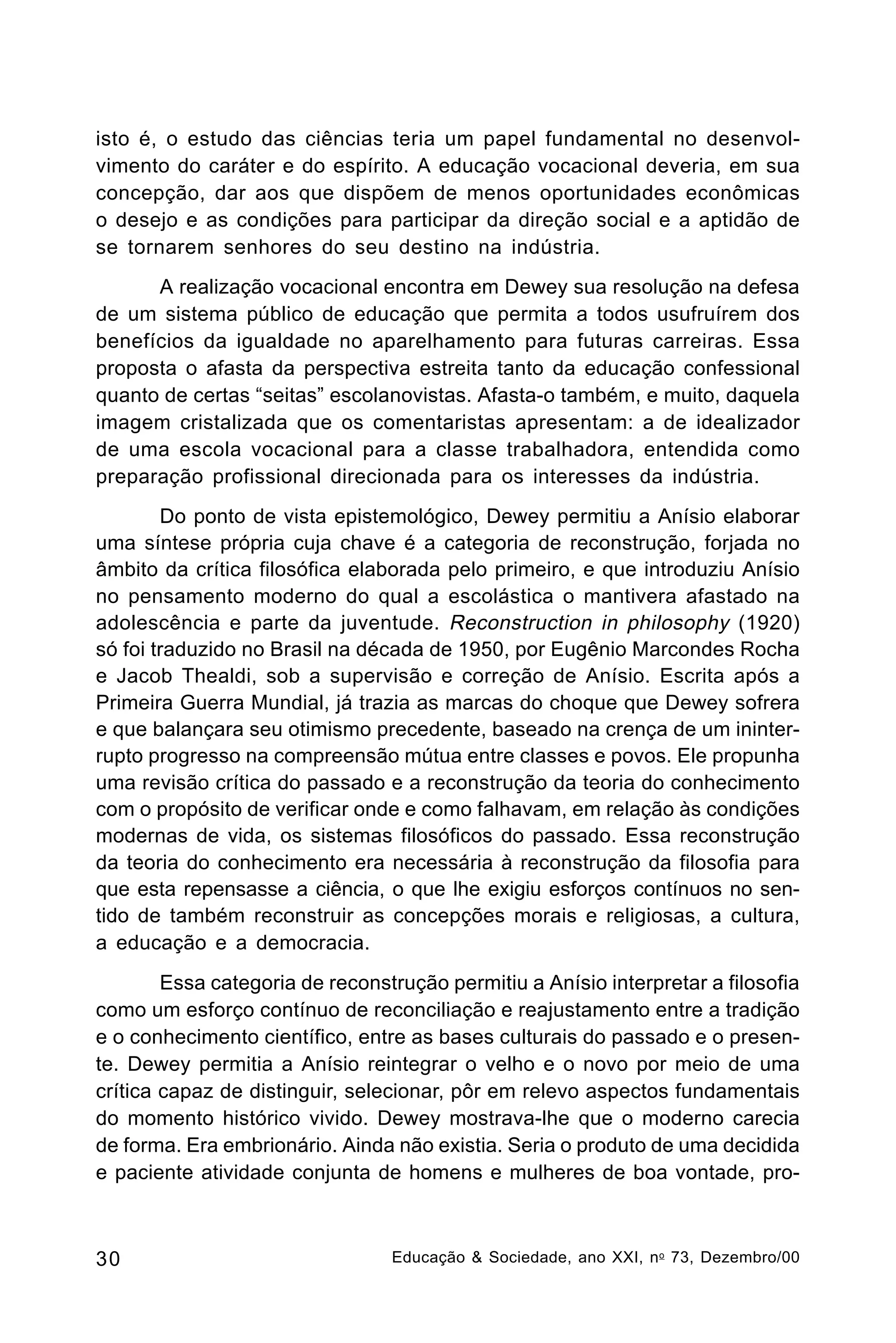 isto é, o estudo das ciências teria um papel fundamental no desenvolvimento do caráter e do espírito. A educação vocacional deveria, em sua
concepção, dar aos que dispõem de menos oportunidades econômicas
o desejo e as condições para participar da direção social e a aptidão de
se tornarem senhores do seu destino na indústria.
A realização vocacional encontra em Dewey sua resolução na defesa
de um sistema público de educação que permita a todos usufruírem dos
benefícios da igualdade no aparelhamento para futuras carreiras. Essa
proposta o afasta da perspectiva estreita tanto da educação confessional
quanto de certas “seitas” escolanovistas. Afasta-o também, e muito, daquela
imagem cristalizada que os comentaristas apresentam: a de idealizador
de uma escola vocacional para a classe trabalhadora, entendida como
preparação profissional direcionada para os interesses da indústria.
Do ponto de vista epistemológico, Dewey permitiu a Anísio elaborar
uma síntese própria cuja chave é a categoria de reconstrução, forjada no
âmbito da crítica filosófica elaborada pelo primeiro, e que introduziu Anísio
no pensamento moderno do qual a escolástica o mantivera afastado na
adolescência e parte da juventude. Reconstruction in philosophy (1920)
só foi traduzido no Brasil na década de 1950, por Eugênio Marcondes Rocha
e Jacob Thealdi, sob a supervisão e correção de Anísio. Escrita após a
Primeira Guerra Mundial, já trazia as marcas do choque que Dewey sofrera
e que balançara seu otimismo precedente, baseado na crença de um ininterrupto progresso na compreensão mútua entre classes e povos. Ele propunha
uma revisão crítica do passado e a reconstrução da teoria do conhecimento
com o propósito de verificar onde e como falhavam, em relação às condições
modernas de vida, os sistemas filosóficos do passado. Essa reconstrução
da teoria do conhecimento era necessária à reconstrução da filosofia para
que esta repensasse a ciência, o que lhe exigiu esforços contínuos no sentido de também reconstruir as concepções morais e religiosas, a cultura,
a educação e a democracia.
Essa categoria de reconstrução permitiu a Anísio interpretar a filosofia
como um esforço contínuo de reconciliação e reajustamento entre a tradição
e o conhecimento científico, entre as bases culturais do passado e o presente. Dewey permitia a Anísio reintegrar o velho e o novo por meio de uma
crítica capaz de distinguir, selecionar, pôr em relevo aspectos fundamentais
do momento histórico vivido. Dewey mostrava-lhe que o moderno carecia
de forma. Era embrionário. Ainda não existia. Seria o produto de uma decidida
e paciente atividade conjunta de homens e mulheres de boa vontade, pro-

30

Educação & Sociedade, ano XXI, n o 73, Dezembro/00

 