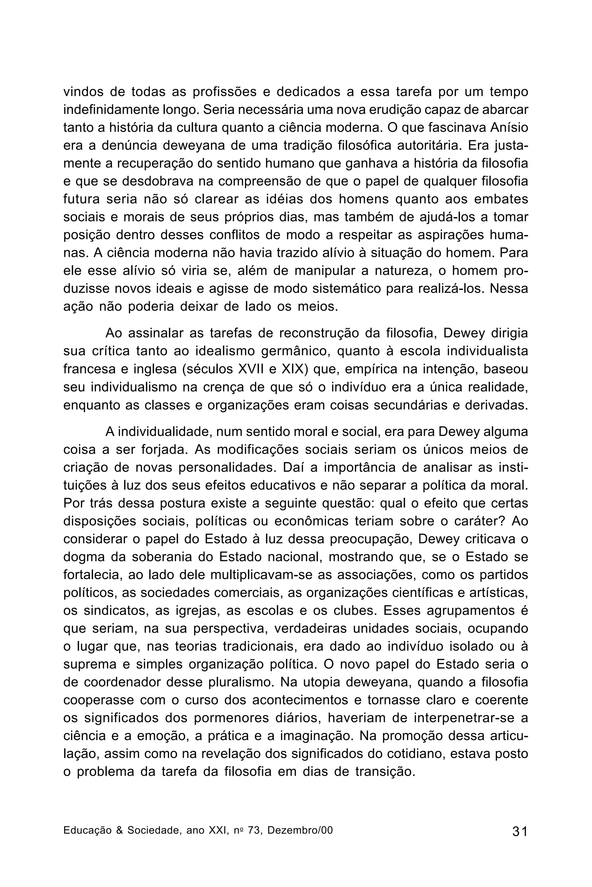 vindos de todas as profissões e dedicados a essa tarefa por um tempo
indefinidamente longo. Seria necessária uma nova erudição capaz de abarcar
tanto a história da cultura quanto a ciência moderna. O que fascinava Anísio
era a denúncia deweyana de uma tradição filosófica autoritária. Era justamente a recuperação do sentido humano que ganhava a história da filosofia
e que se desdobrava na compreensão de que o papel de qualquer filosofia
futura seria não só clarear as idéias dos homens quanto aos embates
sociais e morais de seus próprios dias, mas também de ajudá-los a tomar
posição dentro desses conflitos de modo a respeitar as aspirações humanas. A ciência moderna não havia trazido alívio à situação do homem. Para
ele esse alívio só viria se, além de manipular a natureza, o homem produzisse novos ideais e agisse de modo sistemático para realizá-los. Nessa
ação não poderia deixar de lado os meios.
Ao assinalar as tarefas de reconstrução da filosofia, Dewey dirigia
sua crítica tanto ao idealismo germânico, quanto à escola individualista
francesa e inglesa (séculos XVII e XIX) que, empírica na intenção, baseou
seu individualismo na crença de que só o indivíduo era a única realidade,
enquanto as classes e organizações eram coisas secundárias e derivadas.
A individualidade, num sentido moral e social, era para Dewey alguma
coisa a ser forjada. As modificações sociais seriam os únicos meios de
criação de novas personalidades. Daí a importância de analisar as instituições à luz dos seus efeitos educativos e não separar a política da moral.
Por trás dessa postura existe a seguinte questão: qual o efeito que certas
disposições sociais, políticas ou econômicas teriam sobre o caráter? Ao
considerar o papel do Estado à luz dessa preocupação, Dewey criticava o
dogma da soberania do Estado nacional, mostrando que, se o Estado se
fortalecia, ao lado dele multiplicavam-se as associações, como os partidos
políticos, as sociedades comerciais, as organizações científicas e artísticas,
os sindicatos, as igrejas, as escolas e os clubes. Esses agrupamentos é
que seriam, na sua perspectiva, verdadeiras unidades sociais, ocupando
o lugar que, nas teorias tradicionais, era dado ao indivíduo isolado ou à
suprema e simples organização política. O novo papel do Estado seria o
de coordenador desse pluralismo. Na utopia deweyana, quando a filosofia
cooperasse com o curso dos acontecimentos e tornasse claro e coerente
os significados dos pormenores diários, haveriam de interpenetrar-se a
ciência e a emoção, a prática e a imaginação. Na promoção dessa articulação, assim como na revelação dos significados do cotidiano, estava posto
o problema da tarefa da filosofia em dias de transição.

Educação & Sociedade, ano XXI, n o 73, Dezembro/00

31

 