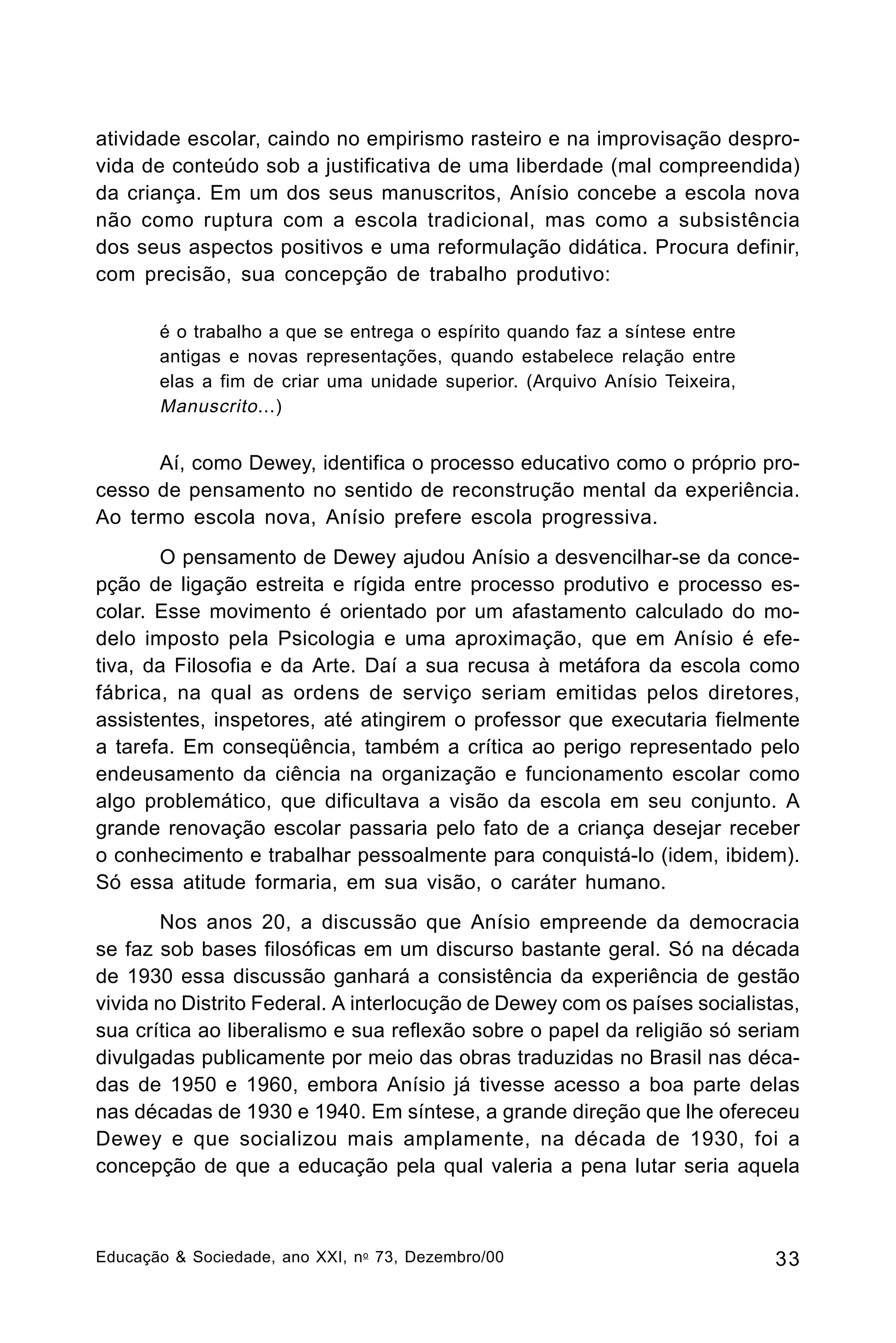 atividade escolar, caindo no empirismo rasteiro e na improvisação desprovida de conteúdo sob a justificativa de uma liberdade (mal compreendida)
da criança. Em um dos seus manuscritos, Anísio concebe a escola nova
não como ruptura com a escola tradicional, mas como a subsistência
dos seus aspectos positivos e uma reformulação didática. Procura definir,
com precisão, sua concepção de trabalho produtivo:
é o trabalho a que se entrega o espírito quando faz a síntese entre
antigas e novas representações, quando estabelece relação entre
elas a fim de criar uma unidade superior. (Arquivo Anísio Teixeira,
Manuscrito ...)

Aí, como Dewey, identifica o processo educativo como o próprio processo de pensamento no sentido de reconstrução mental da experiência.
Ao termo escola nova, Anísio prefere escola progressiva.
O pensamento de Dewey ajudou Anísio a desvencilhar-se da concepção de ligação estreita e rígida entre processo produtivo e processo escolar. Esse movimento é orientado por um afastamento calculado do modelo imposto pela Psicologia e uma aproximação, que em Anísio é efetiva, da Filosofia e da Arte. Daí a sua recusa à metáfora da escola como
fábrica, na qual as ordens de serviço seriam emitidas pelos diretores,
assistentes, inspetores, até atingirem o professor que executaria fielmente
a tarefa. Em conseqüência, também a crítica ao perigo representado pelo
endeusamento da ciência na organização e funcionamento escolar como
algo problemático, que dificultava a visão da escola em seu conjunto. A
grande renovação escolar passaria pelo fato de a criança desejar receber
o conhecimento e trabalhar pessoalmente para conquistá-lo (idem, ibidem).
Só essa atitude formaria, em sua visão, o caráter humano.
Nos anos 20, a discussão que Anísio empreende da democracia
se faz sob bases filosóficas em um discurso bastante geral. Só na década
de 1930 essa discussão ganhará a consistência da experiência de gestão
vivida no Distrito Federal. A interlocução de Dewey com os países socialistas,
sua crítica ao liberalismo e sua reflexão sobre o papel da religião só seriam
divulgadas publicamente por meio das obras traduzidas no Brasil nas décadas de 1950 e 1960, embora Anísio já tivesse acesso a boa parte delas
nas décadas de 1930 e 1940. Em síntese, a grande direção que lhe ofereceu
Dewey e que socializou mais amplamente, na década de 1930, foi a
concepção de que a educação pela qual valeria a pena lutar seria aquela

Educação & Sociedade, ano XXI, n o 73, Dezembro/00

33

 