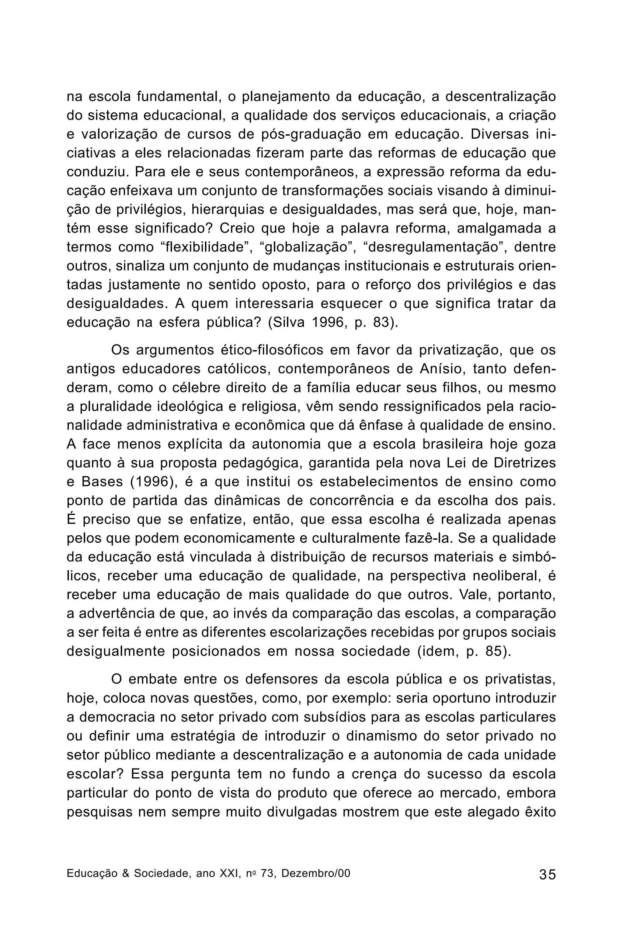 na escola fundamental, o planejamento da educação, a descentralização
do sistema educacional, a qualidade dos serviços educacionais, a criação
e valorização de cursos de pós-graduação em educação. Diversas iniciativas a eles relacionadas fizeram parte das reformas de educação que
conduziu. Para ele e seus contemporâneos, a expressão reforma da educação enfeixava um conjunto de transformações sociais visando à diminuição de privilégios, hierarquias e desigualdades, mas será que, hoje, mantém esse significado? Creio que hoje a palavra reforma, amalgamada a
termos como “flexibilidade”, “globalização”, “desregulamentação”, dentre
outros, sinaliza um conjunto de mudanças institucionais e estruturais orientadas justamente no sentido oposto, para o reforço dos privilégios e das
desigualdades. A quem interessaria esquecer o que significa tratar da
educação na esfera pública? (Silva 1996, p. 83).
Os argumentos ético-filosóficos em favor da privatização, que os
antigos educadores católicos, contemporâneos de Anísio, tanto defenderam, como o célebre direito de a família educar seus filhos, ou mesmo
a pluralidade ideológica e religiosa, vêm sendo ressignificados pela racionalidade administrativa e econômica que dá ênfase à qualidade de ensino.
A face menos explícita da autonomia que a escola brasileira hoje goza
quanto à sua proposta pedagógica, garantida pela nova Lei de Diretrizes
e Bases (1996), é a que institui os estabelecimentos de ensino como
ponto de partida das dinâmicas de concorrência e da escolha dos pais.
É preciso que se enfatize, então, que essa escolha é realizada apenas
pelos que podem economicamente e culturalmente fazê-la. Se a qualidade
da educação está vinculada à distribuição de recursos materiais e simbólicos, receber uma educação de qualidade, na perspectiva neoliberal, é
receber uma educação de mais qualidade do que outros. Vale, portanto,
a advertência de que, ao invés da comparação das escolas, a comparação
a ser feita é entre as diferentes escolarizações recebidas por grupos sociais
desigualmente posicionados em nossa sociedade (idem, p. 85).
O embate entre os defensores da escola pública e os privatistas,
hoje, coloca novas questões, como, por exemplo: seria oportuno introduzir
a democracia no setor privado com subsídios para as escolas particulares
ou definir uma estratégia de introduzir o dinamismo do setor privado no
setor público mediante a descentralização e a autonomia de cada unidade
escolar? Essa pergunta tem no fundo a crença do sucesso da escola
particular do ponto de vista do produto que oferece ao mercado, embora
pesquisas nem sempre muito divulgadas mostrem que este alegado êxito

Educação & Sociedade, ano XXI, n o 73, Dezembro/00

35

 