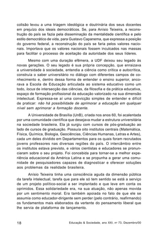 colisão levou a uma triagem ideológica e doutrinária dos seus docentes
em prejuízo dos ideais democráticos. Se, para Anísio Teixeira, a reconstrução do país se fazia pela disseminação da mentalidade científica e pelo
estilo democrático de vida, para Gustavo Capanema, que expressa a posição
do governo federal, a reconstrução do país se faria pelos valores nacionais. Importava que os valores nacionais fossem inculcados nas massas
para facilitar o processo de aceitação da autoridade dos seus líderes.
Mesmo com uma duração efêmera, a UDF deixou seu legado às
novas gerações. O seu legado é sua própria concepção, que enraizava
a universidade à sociedade, entendia a ciência como crítica e autocrítica,
construía o saber universitário no diálogo com diferentes campos de conhecimento e, dentro dessa forma de entender o ensino superior, ancorava a Escola de Educação articulada ao sistema educativo como um
todo, locus de intersecção das ciências, da filosofia e da prática educativa,
espaço de formação profissional da educação valorizado na sua dimensão
intelectual. Expressa-se aí uma convicção simples de entender e difícil
de praticar: não há possibilidade de aprimorar a educação em qualquer
nível sem aprimorar a formação docente.
A Universidade de Brasília (UnB), criada nos anos 60, foi acalentada
por uma comunidade científica que desejava mudar a estrutura universitária
na sociedade brasileira. Ela já surgiu com cursos de pós-graduação ao
lado de cursos de graduação. Possuía oito institutos centrais (Matemática,
Física, Química, Biologia, Geociências, Ciências Humanas, Letras e Artes),
cada um deles dividido em Departamentos para os quais foram recrutados
jovens professores nas diversas regiões do país. O intercâmbio entre
os institutos estava previsto, e vários cientistas e educadores se pronunciaram sobre o seu projeto. Foi concebida para tornar-se a melhor experiência educacional da América Latina e se propunha a gerar uma comunidade de pesquisadores capazes de diagnosticar e oferecer soluções
aos problemas da realidade brasileira.
Anísio Teixeira tinha uma consciência aguda da dimensão pública
da tarefa intelectual, tarefa que para ele só tem sentido se está a serviço
de um projeto político-social a ser implantado e que leve em conta os
oprimidos. Essa solidariedade era, na sua atuação, não apenas movida
por um sentimento moral. Era também apoiada no fato de que ele se
assumia como educador-dirigente sem perder (pelo contrário, reafirmando)
os fundamentos mais elaborados da vertente do pensamento liberal que
lhe servia de plataforma de lançamento.

18

Educação & Sociedade, ano XXI, n o 73, Dezembro/00

 