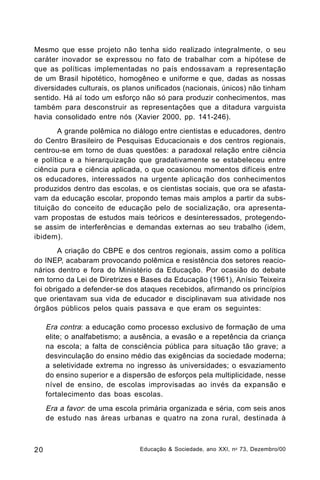 Mesmo que esse projeto não tenha sido realizado integralmente, o seu
caráter inovador se expressou no fato de trabalhar com a hipótese de
que as políticas implementadas no país endossavam a representação
de um Brasil hipotético, homogêneo e uniforme e que, dadas as nossas
diversidades culturais, os planos unificados (nacionais, únicos) não tinham
sentido. Há aí todo um esforço não só para produzir conhecimentos, mas
também para desconstruir as representações que a ditadura varguista
havia consolidado entre nós (Xavier 2000, pp. 141-246).
A grande polêmica no diálogo entre cientistas e educadores, dentro
do Centro Brasileiro de Pesquisas Educacionais e dos centros regionais,
centrou-se em torno de duas questões: a paradoxal relação entre ciência
e política e a hierarquização que gradativamente se estabeleceu entre
ciência pura e ciência aplicada, o que ocasionou momentos difíceis entre
os educadores, interessados na urgente aplicação dos conhecimentos
produzidos dentro das escolas, e os cientistas sociais, que ora se afastavam da educação escolar, propondo temas mais amplos a partir da substituição do conceito de educação pelo de socialização, ora apresentavam propostas de estudos mais teóricos e desinteressados, protegendose assim de interferências e demandas externas ao seu trabalho (idem,
ibidem).
A criação do CBPE e dos centros regionais, assim como a política
do INEP, acabaram provocando polêmica e resistência dos setores reacionários dentro e fora do Ministério da Educação. Por ocasião do debate
em torno da Lei de Diretrizes e Bases da Educação (1961), Anísio Teixeira
foi obrigado a defender-se dos ataques recebidos, afirmando os princípios
que orientavam sua vida de educador e disciplinavam sua atividade nos
órgãos públicos pelos quais passava e que eram os seguintes:

Era contra: a educação como processo exclusivo de formação de uma
elite; o analfabetismo; a ausência, a evasão e a repetência da criança
na escola; a falta de consciência pública para situação tão grave; a
desvinculação do ensino médio das exigências da sociedade moderna;
a seletividade extrema no ingresso às universidades; o esvaziamento
do ensino superior e a dispersão de esforços pela multiplicidade, nesse
nível de ensino, de escolas improvisadas ao invés da expansão e
fortalecimento das boas escolas.
Era a favor: de uma escola primária organizada e séria, com seis anos
de estudo nas áreas urbanas e quatro na zona rural, destinada à

20

Educação & Sociedade, ano XXI, n o 73, Dezembro/00

 