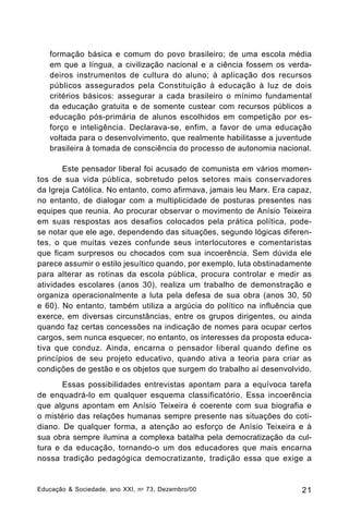 formação básica e comum do povo brasileiro; de uma escola média
em que a língua, a civilização nacional e a ciência fossem os verdadeiros instrumentos de cultura do aluno; à aplicação dos recursos
públicos assegurados pela Constituição à educação à luz de dois
critérios básicos: assegurar a cada brasileiro o mínimo fundamental
da educação gratuita e de somente custear com recursos públicos a
educação pós-primária de alunos escolhidos em competição por esforço e inteligência. Declarava-se, enfim, a favor de uma educação
voltada para o desenvolvimento, que realmente habilitasse a juventude
brasileira à tomada de consciência do processo de autonomia nacional.
Este pensador liberal foi acusado de comunista em vários momentos de sua vida pública, sobretudo pelos setores mais conservadores
da Igreja Católica. No entanto, como afirmava, jamais leu Marx. Era capaz,
no entanto, de dialogar com a multiplicidade de posturas presentes nas
equipes que reunia. Ao procurar observar o movimento de Anísio Teixeira
em suas respostas aos desafios colocados pela prática política, podese notar que ele age, dependendo das situações, segundo lógicas diferentes, o que muitas vezes confunde seus interlocutores e comentaristas
que ficam surpresos ou chocados com sua incoerência. Sem dúvida ele
parece assumir o estilo jesuítico quando, por exemplo, luta obstinadamente
para alterar as rotinas da escola pública, procura controlar e medir as
atividades escolares (anos 30), realiza um trabalho de demonstração e
organiza operacionalmente a luta pela defesa de sua obra (anos 30, 50
e 60). No entanto, também utiliza a argúcia do político na influência que
exerce, em diversas circunstâncias, entre os grupos dirigentes, ou ainda
quando faz certas concessões na indicação de nomes para ocupar certos
cargos, sem nunca esquecer, no entanto, os interesses da proposta educativa que conduz. Ainda, encarna o pensador liberal quando define os
princípios de seu projeto educativo, quando ativa a teoria para criar as
condições de gestão e os objetos que surgem do trabalho aí desenvolvido.
Essas possibilidades entrevistas apontam para a equívoca tarefa
de enquadrá-lo em qualquer esquema classificatório. Essa incoerência
que alguns apontam em Anísio Teixeira é coerente com sua biografia e
o mistério das relações humanas sempre presente nas situações do cotidiano. De qualquer forma, a atenção ao esforço de Anísio Teixeira e à
sua obra sempre ilumina a complexa batalha pela democratização da cultura e da educação, tornando-o um dos educadores que mais encarna
nossa tradição pedagógica democratizante, tradição essa que exige a

Educação & Sociedade, ano XXI, n o 73, Dezembro/00

21

 