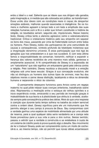 entre o ideal e o real. Salienta que os ideais que nos dirigem são gerados
pela imaginação e, à medida que são colocados em prática, se transformam.
Essa união dos ideais com as condições reais é capaz de despertar
emoções estáveis, melhores quando associadas à inteligência. Se os homens e mulheres agissem o tempo todo e em toda a amplitude das suas
relações humanas com a fé e o ardor que tinham constituído a história da
religião, os resultados seriam, segundo ele, imprevisíveis. Nesse mesmo
texto, Dewey critica tanto o ateísmo agressivo como o sobrenaturalismo
tradicional. Critica o cristianismo histórico pelo seu empenho em separar
os bons dos maus, passando por cima da fraternidade comum entre todos
os homens. Para Dewey, todos nós participamos de uma comunidade de
causas e conseqüências, símbolo profundo da totalidade misteriosa que
a imaginação denomina universo. É essa participação que nos liga às
gerações que nos antecederam e à que nos sucederá. E com esta última
temos a responsabilidade de conservar, transmitir, retificar e expandir a
herança dos valores recebidos de uma maneira mais sólida, generosa e
amplamente acessível. A fé compartilhada de Dewey é a expressão de
um “naturalismo” que não significa um entusiasmo geral pela ciência contra
a religião. Pelo contrário, Dewey recoloca a discussão moral e a emoção
religiosa sob uma base secular. Graças à sua concepção evolutiva, ele
não só distinguiu os homens dos outros tipos de animais, mas fez dos
objetivos morais o cerne dessa distinção, localizando a ética na dimensão
humana e separando o ético do cósmico.
O pensamento deweyano funcionou para Anísio como um regaço
materno no qual pôde relaxar suas crenças anteriores, trabalhando sobre
elas. Representou a mediação entre o estoque de velhas opiniões e a
nova experiência vivida, amaciando o seu período de transição graças à
maleabilidade da sua teoria e à plasticidade que atribuía à verdade, avaliada sempre pela conseqüência prática das idéias. Mais do que uma resposta
à coerção que durante tanto tempo sofrera na batalha da ordem sensível
contra a ordem ideal, Dewey significou para ele um instrumento que lhe
permitiu alargar o seu campo à procura de Deus. Seu compromisso com
a verdade ganhou uma espécie de mobilidade alimentada por uma atitude
de reserva, para a qual qualquer idéia seria verdadeira se a crença nela
fosse proveitosa para a sua vida e para a dos outros. Nesse sentido,
passou a admitir que a verdade é construída e se estabelece à custa de
um sistema de crédito posto à prova quando algo o desafia. Seu movimento
de ler e traduzir Dewey pode ser compreendido como um modo de conhecê-lo e, ao mesmo tempo, não só permitir que novas idéias enxertassem

Educação & Sociedade, ano XXI, n o 73, Dezembro/00

25

 