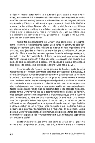antigas verdades, estendendo-as o suficiente para fazê-lo admitir a novidade, mas também de reconstruir sua identidade com o máximo de continuidade possível. Dewey permitiu a Anísio manter sua fé religiosa, mesmo
abraçando a Ciência e criticando a Igreja enquanto instituição histórica
e organização política. Dewey reforçou, nele, a intuição da possibilidade
da aliança entre o político e o místico, entendendo-se por místico não
mais o enlevo sobrenatural, mas o movimento de jogar sua inteligência
e sentimento na conversão do seu pensamento em ação e da sua imaginação em experiência social.
Anísio fez do naturalismo de Dewey uma ponte entre o “pragmatismo” jesuítico e o pragmatismo liberal. Essa ponte foi construída pela concepção de homem como uma criatura de hábitos e pela importância que
assume, para jesuítas e liberais, a força das personalidades. A concepção de hábito é uma das três concepções-chave da psicologia deweyana,
ao lado do impulso do intelecto. A força da personalidade, como indica
Horowitz em sua introdução à obra de Mills, é o eixo de uma filosofia que
começa com a experiência pessoal, em oposição a outras concepções
cujo ponto de partida é a existência objetiva (Mills 1966, p. 26).
A concepção do homem como criatura de hábitos parte de uma
reelaboração do modelo darwinista assumido por Spencer. Em Dewey, a
natureza biológica humana é plástica o suficiente para modificar os instintos
e unitária o suficiente para abrigar um conjunto de certos valores. A conseqüência dessa reelaboração é a negação da rigidez dos instintos e a crença
na necessidade de a sociedade trabalhar a natureza humana para que
ela, implicitamente boa, cresça e seja desenvolvida em sua sociabilidade.
Nessa sociabilidade reside algo da racionalidade e da bondade humanas.
Dessa forma, Dewey evita não só o determinismo moral e social do homem,
mas também glorifica romanticamente a individualidade, já que a sujeição
aos instintos não é, para ele, uma manifestação de liberdade. Uma conseqüência importante dessa concepção é, de um lado, a crença de que as
reformas sociais são possíveis e de que a educação tem um papel decisivo
a desempenhar nessa direção, pois compete a ela modificar hábitos
adquiridos e provocar historicamente a mudança de costumes. Desta
posição, Dewey evita a inércia dos conservadores presos à força dos hábitos
hereditários e a pressa dos revolucionários em suas estratégias específicas
de mudança social.
Existe uma aproximação entre esse ponto de vista e aquele presente
no ideal da Companhia de Jesus. Para ela, o homem-Deus é o exemplo

26

Educação & Sociedade, ano XXI, n o 73, Dezembro/00

 