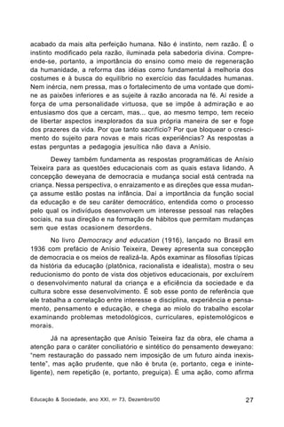 acabado da mais alta perfeição humana. Não é instinto, nem razão. É o
instinto modificado pela razão, iluminada pela sabedoria divina. Compreende-se, portanto, a importância do ensino como meio de regeneração
da humanidade, a reforma das idéias como fundamental à melhoria dos
costumes e à busca do equilíbrio no exercício das faculdades humanas.
Nem inércia, nem pressa, mas o fortalecimento de uma vontade que domine as paixões inferiores e as sujeite à razão ancorada na fé. Aí reside a
força de uma personalidade virtuosa, que se impõe à admiração e ao
entusiasmo dos que a cercam, mas... que, ao mesmo tempo, tem receio
de libertar aspectos inexplorados da sua própria maneira de ser e foge
dos prazeres da vida. Por que tanto sacrifício? Por que bloquear o crescimento do sujeito para novas e mais ricas experiências? As respostas a
estas perguntas a pedagogia jesuítica não dava a Anísio.
Dewey também fundamenta as respostas programáticas de Anísio
Teixeira para as questões educacionais com as quais estava lidando. A
concepção deweyana de democracia e mudança social está centrada na
criança. Nessa perspectiva, o enraizamento e as direções que essa mudança assume estão postas na infância. Daí a importância da função social
da educação e de seu caráter democrático, entendida como o processo
pelo qual os indivíduos desenvolvem um interesse pessoal nas relações
sociais, na sua direção e na formação de hábitos que permitam mudanças
sem que estas ocasionem desordens.
No livro Democracy and education (1916), lançado no Brasil em
1936 com prefácio de Anísio Teixeira, Dewey apresenta sua concepção
de democracia e os meios de realizá-la. Após examinar as filosofias típicas
da história da educação (platônica, racionalista e idealista), mostra o seu
reducionismo do ponto de vista dos objetivos educacionais, por excluírem
o desenvolvimento natural da criança e a eficiência da sociedade e da
cultura sobre esse desenvolvimento. É sob esse ponto de referência que
ele trabalha a correlação entre interesse e disciplina, experiência e pensamento, pensamento e educação, e chega ao miolo do trabalho escolar
examinando problemas metodológicos, curriculares, epistemológicos e
morais.
Já na apresentação que Anísio Teixeira faz da obra, ele chama a
atenção para o caráter conciliatório e sintético do pensamento deweyano:
“nem restauração do passado nem imposição de um futuro ainda inexistente”, mas ação prudente, que não é bruta (e, portanto, cega e ininteligente), nem repetição (e, portanto, preguiça). É uma ação, como afirma

Educação & Sociedade, ano XXI, n o 73, Dezembro/00

27

 