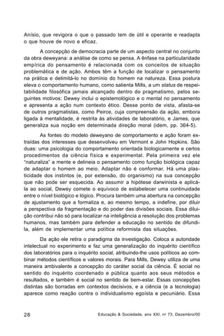 Anísio, que revigora o que o passado tem de útil e operante e readapta
o que houve de novo e eficaz.
A concepção de democracia parte de um aspecto central no conjunto
da obra deweyana: a análise de como se pensa. A ênfase na particularidade
empírica do pensamento é relacionada com os conceitos de situação
problemática e de ação. Ambos têm a função de localizar o pensamento
na prática e delimitá-lo no domínio do homem na natureza. Essa postura
eleva o comportamento humano, como salienta Mills, a um status de respeitabilidade filosófica jamais alcançado dentro do pragmatismo, pelos seguintes motivos: Dewey inclui o epistemológico e o mental no pensamento
e apresenta a ação num contexto ético. Desse ponto de vista, afasta-se
de outros pragmatistas, como Peirce, cuja compreensão da ação, embora
ligada à mentalidade, é restrita às atividades de laboratório, e James, que
generaliza sua noção em determinada direção moral (idem, pp. 364-5).
As fontes do modelo deweyano de comportamento e ação foram extraídas dos interesses que desenvolveu em Vermont e John Hopkins. São
duas: uma psicologia do comportamento orientada biologicamente e certos
procedimentos da ciência física e experimental. Pela primeira vez ele
“naturaliza” a mente e delineia o pensamento como função biológica capaz
de adaptar o homem ao meio. Adaptar não é conformar. Há uma plasticidade dos instintos (e, por extensão, do organismo) na sua concepção
que não pode ser esquecida. Ao assumir a hipótese darwinista e aplicála ao social, Dewey comete o equívoco de estabelecer uma continuidade
entre o nível biológico e lógico. Procura também uma abertura na concepção
de ajustamento que a formaliza e, ao mesmo tempo, a indefine, por diluir
a perspectiva da fragmentação e do poder das divisões sociais. Essa diluição contribui não só para localizar na inteligência a resolução dos problemas
humanos, mas também para defender a educação no sentido de difundila, além de implementar uma política reformista das situações.
Da ação ele retira o paradigma da investigação. Coloca a autoridade
intelectual no experimento e faz uma generalização do inquérito científico
dos laboratórios para o inquérito social, atribuindo-lhe usos políticos ao combinar métodos científicos e valores morais. Para Mills, Dewey utiliza de uma
maneira ambivalente a concepção do caráter social da ciência. É social no
sentido do inquérito coordenado e pública quanto aos seus métodos e
resultados, e também é social no sentido de bem-estar. Essas concepções
distintas são borradas em contextos decisivos, e a ciência (e a tecnologia)
aparece como reação contra o individualismo egoísta e pecuniário. Essa

28

Educação & Sociedade, ano XXI, n o 73, Dezembro/00

 