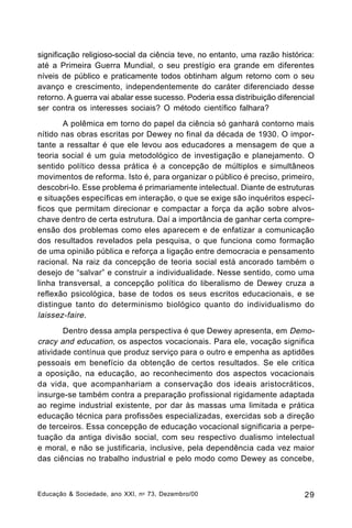 significação religioso-social da ciência teve, no entanto, uma razão histórica:
até a Primeira Guerra Mundial, o seu prestígio era grande em diferentes
níveis de público e praticamente todos obtinham algum retorno com o seu
avanço e crescimento, independentemente do caráter diferenciado desse
retorno. A guerra vai abalar esse sucesso. Poderia essa distribuição diferencial
ser contra os interesses sociais? O método científico falhara?
A polêmica em torno do papel da ciência só ganhará contorno mais
nítido nas obras escritas por Dewey no final da década de 1930. O importante a ressaltar é que ele levou aos educadores a mensagem de que a
teoria social é um guia metodológico de investigação e planejamento. O
sentido político dessa prática é a concepção de múltiplos e simultâneos
movimentos de reforma. Isto é, para organizar o público é preciso, primeiro,
descobri-lo. Esse problema é primariamente intelectual. Diante de estruturas
e situações específicas em interação, o que se exige são inquéritos específicos que permitam direcionar e compactar a força da ação sobre alvoschave dentro de certa estrutura. Daí a importância de ganhar certa compreensão dos problemas como eles aparecem e de enfatizar a comunicação
dos resultados revelados pela pesquisa, o que funciona como formação
de uma opinião pública e reforça a ligação entre democracia e pensamento
racional. Na raiz da concepção de teoria social está ancorado também o
desejo de “salvar” e construir a individualidade. Nesse sentido, como uma
linha transversal, a concepção política do liberalismo de Dewey cruza a
reflexão psicológica, base de todos os seus escritos educacionais, e se
distingue tanto do determinismo biológico quanto do individualismo do
laissez-faire .
Dentro dessa ampla perspectiva é que Dewey apresenta, em Democracy and education, os aspectos vocacionais. Para ele, vocação significa
atividade contínua que produz serviço para o outro e empenha as aptidões
pessoais em benefício da obtenção de certos resultados. Se ele critica
a oposição, na educação, ao reconhecimento dos aspectos vocacionais
da vida, que acompanhariam a conservação dos ideais aristocráticos,
insurge-se também contra a preparação profissional rigidamente adaptada
ao regime industrial existente, por dar às massas uma limitada e prática
educação técnica para profissões especializadas, exercidas sob a direção
de terceiros. Essa concepção de educação vocacional significaria a perpetuação da antiga divisão social, com seu respectivo dualismo intelectual
e moral, e não se justificaria, inclusive, pela dependência cada vez maior
das ciências no trabalho industrial e pelo modo como Dewey as concebe,

Educação & Sociedade, ano XXI, n o 73, Dezembro/00

29

 