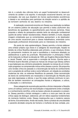 isto é, o estudo das ciências teria um papel fundamental no desenvolvimento do caráter e do espírito. A educação vocacional deveria, em sua
concepção, dar aos que dispõem de menos oportunidades econômicas
o desejo e as condições para participar da direção social e a aptidão de
se tornarem senhores do seu destino na indústria.
A realização vocacional encontra em Dewey sua resolução na defesa
de um sistema público de educação que permita a todos usufruírem dos
benefícios da igualdade no aparelhamento para futuras carreiras. Essa
proposta o afasta da perspectiva estreita tanto da educação confessional
quanto de certas “seitas” escolanovistas. Afasta-o também, e muito, daquela
imagem cristalizada que os comentaristas apresentam: a de idealizador
de uma escola vocacional para a classe trabalhadora, entendida como
preparação profissional direcionada para os interesses da indústria.
Do ponto de vista epistemológico, Dewey permitiu a Anísio elaborar
uma síntese própria cuja chave é a categoria de reconstrução, forjada no
âmbito da crítica filosófica elaborada pelo primeiro, e que introduziu Anísio
no pensamento moderno do qual a escolástica o mantivera afastado na
adolescência e parte da juventude. Reconstruction in philosophy (1920)
só foi traduzido no Brasil na década de 1950, por Eugênio Marcondes Rocha
e Jacob Thealdi, sob a supervisão e correção de Anísio. Escrita após a
Primeira Guerra Mundial, já trazia as marcas do choque que Dewey sofrera
e que balançara seu otimismo precedente, baseado na crença de um ininterrupto progresso na compreensão mútua entre classes e povos. Ele propunha
uma revisão crítica do passado e a reconstrução da teoria do conhecimento
com o propósito de verificar onde e como falhavam, em relação às condições
modernas de vida, os sistemas filosóficos do passado. Essa reconstrução
da teoria do conhecimento era necessária à reconstrução da filosofia para
que esta repensasse a ciência, o que lhe exigiu esforços contínuos no sentido de também reconstruir as concepções morais e religiosas, a cultura,
a educação e a democracia.
Essa categoria de reconstrução permitiu a Anísio interpretar a filosofia
como um esforço contínuo de reconciliação e reajustamento entre a tradição
e o conhecimento científico, entre as bases culturais do passado e o presente. Dewey permitia a Anísio reintegrar o velho e o novo por meio de uma
crítica capaz de distinguir, selecionar, pôr em relevo aspectos fundamentais
do momento histórico vivido. Dewey mostrava-lhe que o moderno carecia
de forma. Era embrionário. Ainda não existia. Seria o produto de uma decidida
e paciente atividade conjunta de homens e mulheres de boa vontade, pro-

30

Educação & Sociedade, ano XXI, n o 73, Dezembro/00

 
