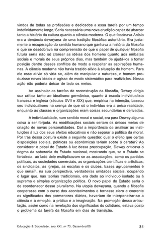 vindos de todas as profissões e dedicados a essa tarefa por um tempo
indefinidamente longo. Seria necessária uma nova erudição capaz de abarcar
tanto a história da cultura quanto a ciência moderna. O que fascinava Anísio
era a denúncia deweyana de uma tradição filosófica autoritária. Era justamente a recuperação do sentido humano que ganhava a história da filosofia
e que se desdobrava na compreensão de que o papel de qualquer filosofia
futura seria não só clarear as idéias dos homens quanto aos embates
sociais e morais de seus próprios dias, mas também de ajudá-los a tomar
posição dentro desses conflitos de modo a respeitar as aspirações humanas. A ciência moderna não havia trazido alívio à situação do homem. Para
ele esse alívio só viria se, além de manipular a natureza, o homem produzisse novos ideais e agisse de modo sistemático para realizá-los. Nessa
ação não poderia deixar de lado os meios.
Ao assinalar as tarefas de reconstrução da filosofia, Dewey dirigia
sua crítica tanto ao idealismo germânico, quanto à escola individualista
francesa e inglesa (séculos XVII e XIX) que, empírica na intenção, baseou
seu individualismo na crença de que só o indivíduo era a única realidade,
enquanto as classes e organizações eram coisas secundárias e derivadas.
A individualidade, num sentido moral e social, era para Dewey alguma
coisa a ser forjada. As modificações sociais seriam os únicos meios de
criação de novas personalidades. Daí a importância de analisar as instituições à luz dos seus efeitos educativos e não separar a política da moral.
Por trás dessa postura existe a seguinte questão: qual o efeito que certas
disposições sociais, políticas ou econômicas teriam sobre o caráter? Ao
considerar o papel do Estado à luz dessa preocupação, Dewey criticava o
dogma da soberania do Estado nacional, mostrando que, se o Estado se
fortalecia, ao lado dele multiplicavam-se as associações, como os partidos
políticos, as sociedades comerciais, as organizações científicas e artísticas,
os sindicatos, as igrejas, as escolas e os clubes. Esses agrupamentos é
que seriam, na sua perspectiva, verdadeiras unidades sociais, ocupando
o lugar que, nas teorias tradicionais, era dado ao indivíduo isolado ou à
suprema e simples organização política. O novo papel do Estado seria o
de coordenador desse pluralismo. Na utopia deweyana, quando a filosofia
cooperasse com o curso dos acontecimentos e tornasse claro e coerente
os significados dos pormenores diários, haveriam de interpenetrar-se a
ciência e a emoção, a prática e a imaginação. Na promoção dessa articulação, assim como na revelação dos significados do cotidiano, estava posto
o problema da tarefa da filosofia em dias de transição.

Educação & Sociedade, ano XXI, n o 73, Dezembro/00

31

 