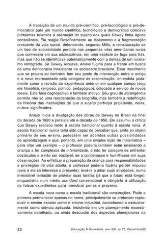 A transição de um mundo pré-científico, pré-tecnológico e pré-democrático para um mundo científico, tecnológico e democrático colocava
problemas relativos à alienação do sujeito dos quais Dewey tinha aguda
consciência. Ele reagia filosoficamente ao isolamento e à fragmentação
crescente da vida social, defendendo, segundo Mills, a reinstauração de
um tipo de sociabilidade perdida nas pequenas vilas americanas rurais
que conhecera em sua adolescência, em uma espécie de fuga para trás,
mas que não se identificava automaticamente com a defesa de um ruralismo retrógrado. Se Dewey recuava, Anísio fugiria para a frente em busca
de uma democracia inexistente na sociedade brasileira. Esse movimento
que se projeta ao contrário tem seu ponto de intersecção entre o antigo
e o novo representado pela categoria de reconstrução, entendida justamente como a revisão da experiência anterior em qualquer campo (seja
ele filosófico, religioso, político, pedagógico), colocada a serviço de novos
ideais. Este foco cognoscitivo é também afetivo. Seu grau de abrangência
permite não só uma reordenação da biografia, mas também a redefinição
da história das instituições de que o sujeito participa projetando, nelas,
outros significados.
Anísio inicia a divulgação das obras de Dewey no Brasil no final
da década de 1920 e persiste até a década de 1950. Ele assumiu a crítica
que Dewey realizou tanto à escola tradicional quanto à escola nova. A
escola tradicional nunca teria sido capaz de perceber que, junto ao objeto
primário do seu ensino, pudessem ser aderidas outras possibilidades
de aprendizagem e que, portanto, em uma simples lição de matemática –
para citar um exemplo – o professor poderia também estar ensinando a
criança a ter complexos de inferioridade, a não ter coragem de enfrentar
obstáculos e a não ser sociável, se a condenasse e humilhasse em suas
observações. Ao enfatizar a preparação da criança para responsabilidades
e privilégios da vida adulta, o professor poderia fazê-la perder impulso
(pois a ela só interessa o presente), levá-la a adiar suas atividades, numa
irresistível tentação de protelar suas tarefas (já que o futuro está longe),
enquadrá-la num médio standard convencional e obrigá-la à utilização
de falsos expedientes para manobrar penas e prazeres.
A escola nova como a escola tradicional são construções. Pode a
primeira permanecer apenas no nome, principalmente se pretender reproduzir o ensino escolar como o ensino industrial, concebendo-o exclusivamente como ciência aplicada, insistindo em um planejamento excessivamente detalhado, ou ainda descuidar dos aspectos planejadores da

32

Educação & Sociedade, ano XXI, n o 73, Dezembro/00

 