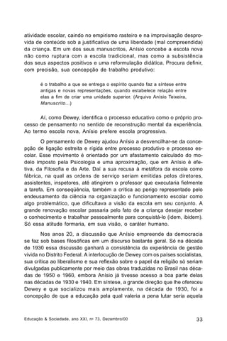 atividade escolar, caindo no empirismo rasteiro e na improvisação desprovida de conteúdo sob a justificativa de uma liberdade (mal compreendida)
da criança. Em um dos seus manuscritos, Anísio concebe a escola nova
não como ruptura com a escola tradicional, mas como a subsistência
dos seus aspectos positivos e uma reformulação didática. Procura definir,
com precisão, sua concepção de trabalho produtivo:
é o trabalho a que se entrega o espírito quando faz a síntese entre
antigas e novas representações, quando estabelece relação entre
elas a fim de criar uma unidade superior. (Arquivo Anísio Teixeira,
Manuscrito ...)

Aí, como Dewey, identifica o processo educativo como o próprio processo de pensamento no sentido de reconstrução mental da experiência.
Ao termo escola nova, Anísio prefere escola progressiva.
O pensamento de Dewey ajudou Anísio a desvencilhar-se da concepção de ligação estreita e rígida entre processo produtivo e processo escolar. Esse movimento é orientado por um afastamento calculado do modelo imposto pela Psicologia e uma aproximação, que em Anísio é efetiva, da Filosofia e da Arte. Daí a sua recusa à metáfora da escola como
fábrica, na qual as ordens de serviço seriam emitidas pelos diretores,
assistentes, inspetores, até atingirem o professor que executaria fielmente
a tarefa. Em conseqüência, também a crítica ao perigo representado pelo
endeusamento da ciência na organização e funcionamento escolar como
algo problemático, que dificultava a visão da escola em seu conjunto. A
grande renovação escolar passaria pelo fato de a criança desejar receber
o conhecimento e trabalhar pessoalmente para conquistá-lo (idem, ibidem).
Só essa atitude formaria, em sua visão, o caráter humano.
Nos anos 20, a discussão que Anísio empreende da democracia
se faz sob bases filosóficas em um discurso bastante geral. Só na década
de 1930 essa discussão ganhará a consistência da experiência de gestão
vivida no Distrito Federal. A interlocução de Dewey com os países socialistas,
sua crítica ao liberalismo e sua reflexão sobre o papel da religião só seriam
divulgadas publicamente por meio das obras traduzidas no Brasil nas décadas de 1950 e 1960, embora Anísio já tivesse acesso a boa parte delas
nas décadas de 1930 e 1940. Em síntese, a grande direção que lhe ofereceu
Dewey e que socializou mais amplamente, na década de 1930, foi a
concepção de que a educação pela qual valeria a pena lutar seria aquela

Educação & Sociedade, ano XXI, n o 73, Dezembro/00

33

 