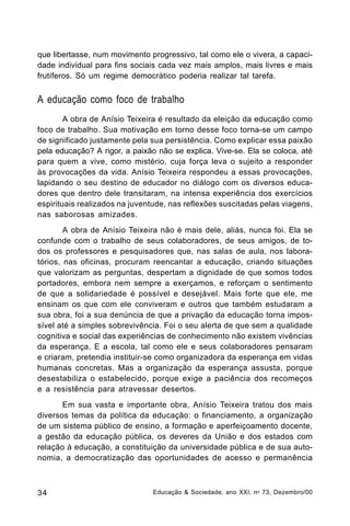 que libertasse, num movimento progressivo, tal como ele o vivera, a capacidade individual para fins sociais cada vez mais amplos, mais livres e mais
frutíferos. Só um regime democrático poderia realizar tal tarefa.

A educação como foco de trabalho
A obra de Anísio Teixeira é resultado da eleição da educação como
foco de trabalho. Sua motivação em torno desse foco torna-se um campo
de significado justamente pela sua persistência. Como explicar essa paixão
pela educação? A rigor, a paixão não se explica. Vive-se. Ela se coloca, até
para quem a vive, como mistério, cuja força leva o sujeito a responder
às provocações da vida. Anísio Teixeira respondeu a essas provocações,
lapidando o seu destino de educador no diálogo com os diversos educadores que dentro dele transitaram, na intensa experiência dos exercícios
espirituais realizados na juventude, nas reflexões suscitadas pelas viagens,
nas saborosas amizades.
A obra de Anísio Teixeira não é mais dele, aliás, nunca foi. Ela se
confunde com o trabalho de seus colaboradores, de seus amigos, de todos os professores e pesquisadores que, nas salas de aula, nos laboratórios, nas oficinas, procuram reencantar a educação, criando situações
que valorizam as perguntas, despertam a dignidade de que somos todos
portadores, embora nem sempre a exerçamos, e reforçam o sentimento
de que a solidariedade é possível e desejável. Mais forte que ele, me
ensinam os que com ele conviveram e outros que também estudaram a
sua obra, foi a sua denúncia de que a privação da educação torna impossível até a simples sobrevivência. Foi o seu alerta de que sem a qualidade
cognitiva e social das experiências de conhecimento não existem vivências
da esperança. E a escola, tal como ele e seus colaboradores pensaram
e criaram, pretendia instituir-se como organizadora da esperança em vidas
humanas concretas. Mas a organização da esperança assusta, porque
desestabiliza o estabelecido, porque exige a paciência dos recomeços
e a resistência para atravessar desertos.
Em sua vasta e importante obra, Anísio Teixeira tratou dos mais
diversos temas da política da educação: o financiamento, a organização
de um sistema público de ensino, a formação e aperfeiçoamento docente,
a gestão da educação pública, os deveres da União e dos estados com
relação à educação, a constituição da universidade pública e de sua autonomia, a democratização das oportunidades de acesso e permanência

34

Educação & Sociedade, ano XXI, n o 73, Dezembro/00

 