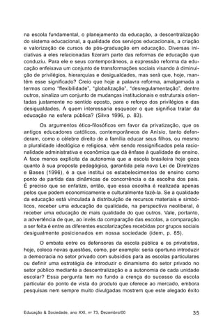 na escola fundamental, o planejamento da educação, a descentralização
do sistema educacional, a qualidade dos serviços educacionais, a criação
e valorização de cursos de pós-graduação em educação. Diversas iniciativas a eles relacionadas fizeram parte das reformas de educação que
conduziu. Para ele e seus contemporâneos, a expressão reforma da educação enfeixava um conjunto de transformações sociais visando à diminuição de privilégios, hierarquias e desigualdades, mas será que, hoje, mantém esse significado? Creio que hoje a palavra reforma, amalgamada a
termos como “flexibilidade”, “globalização”, “desregulamentação”, dentre
outros, sinaliza um conjunto de mudanças institucionais e estruturais orientadas justamente no sentido oposto, para o reforço dos privilégios e das
desigualdades. A quem interessaria esquecer o que significa tratar da
educação na esfera pública? (Silva 1996, p. 83).
Os argumentos ético-filosóficos em favor da privatização, que os
antigos educadores católicos, contemporâneos de Anísio, tanto defenderam, como o célebre direito de a família educar seus filhos, ou mesmo
a pluralidade ideológica e religiosa, vêm sendo ressignificados pela racionalidade administrativa e econômica que dá ênfase à qualidade de ensino.
A face menos explícita da autonomia que a escola brasileira hoje goza
quanto à sua proposta pedagógica, garantida pela nova Lei de Diretrizes
e Bases (1996), é a que institui os estabelecimentos de ensino como
ponto de partida das dinâmicas de concorrência e da escolha dos pais.
É preciso que se enfatize, então, que essa escolha é realizada apenas
pelos que podem economicamente e culturalmente fazê-la. Se a qualidade
da educação está vinculada à distribuição de recursos materiais e simbólicos, receber uma educação de qualidade, na perspectiva neoliberal, é
receber uma educação de mais qualidade do que outros. Vale, portanto,
a advertência de que, ao invés da comparação das escolas, a comparação
a ser feita é entre as diferentes escolarizações recebidas por grupos sociais
desigualmente posicionados em nossa sociedade (idem, p. 85).
O embate entre os defensores da escola pública e os privatistas,
hoje, coloca novas questões, como, por exemplo: seria oportuno introduzir
a democracia no setor privado com subsídios para as escolas particulares
ou definir uma estratégia de introduzir o dinamismo do setor privado no
setor público mediante a descentralização e a autonomia de cada unidade
escolar? Essa pergunta tem no fundo a crença do sucesso da escola
particular do ponto de vista do produto que oferece ao mercado, embora
pesquisas nem sempre muito divulgadas mostrem que este alegado êxito

Educação & Sociedade, ano XXI, n o 73, Dezembro/00

35

 