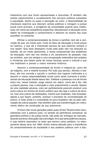 tratamento com que foram apresentadas e discutidas. É também não
aceitar passivamente o sucateamento dos serviços públicos prestados
à população, dentre os quais a educação se inclui, a desonestidade de
interesses espúrios que desviam verbas públicas e renegam a justiça
social como princípio, a arrogância da universidade quando seus intelectuais, em nome da competência específica, desvalorizam a educação como
objeto de investigação e conhecimento e abdicam do exame das suas
questões no presente.
Afirmar a contemporaneidade de Anísio é partilhar com ele a convicção de que, em nosso país, muito se falou de educação e muito pouco
se realizou, o que dá a impressão penosa de que estamos sempre a
nos repetir. Que esse desespero mudo pela ação não nos bloqueie ou
estreite, de um modo oportunista, a nossa compreensão dos problemas
da educação, nem não nos remeta a um saudosismo do passado, mas
ao contrário, que nos obrigue a uma recuperação sistemática dos projetos
e iniciativas que fazem parte da nossa herança social e cultural e que
nos mobilizem a pensar o nosso momento histórico.

Assumir a contemporaneidade de Anísio é indignar-se, como ele
se indignou, com a miséria humana. Por tudo que pensou, difundiu e realizou, ele nos convida a sacudir o conforto dos lugares instituídos e a
assumir a nossa responsabilidade social como seres humanos e profissionais da educação diante desse fato. Celebrar a presença viva de Anísio
entre nós, nesse instante, exige colocar em relevo, como ele o fez, não
a própria pessoa, mas a educação e mais propriamente a escola. Apesar
de uma realidade adversa, creio ser perfeitamente possível construir uma
outra cultura em termos de ensino público que não seja a cultura da lamúria, mas uma cultura de realizações, mesmo que modestas, mas honestas,
dignas e que façam, portanto, avançar o processo de universalização do
ensino. A meta ainda é a maioridade do povo brasileiro não só pela valorização da cultura popular, mas também pela sua transformação em instrumento efetivo de construção da sua autonomia.
O futuro das novas gerações pelas quais Anísio Teixeira tanto lutou,
sobretudo com a palavra justa, no sentido da pertinência conceitual, da
gramática política e da justiça social, não pode ser entregue ao mercado.
Quando escreveu Educação não é privilégio, livro que tanta polêmica causou,
e cuja história reconstituí no texto que escrevi como posfácio, no relançamento dessa obra, em 1994, Anísio chama atenção para a importância
do comprometimento da sociedade e dos poderes públicos com a edu-

Educação & Sociedade, ano XXI, n o 73, Dezembro/00

37

 