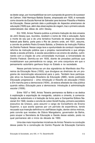 se deste cargo, por incompatibilizar-se com a proposta de governo do sucessor
de Calmon, Vital Henrique Batista Soares, empossado em 1928, é nomeado
como docente da Escola Normal de Salvador para lecionar Filosofia e História
da Educação. Desse período data a publicação de Aspectos americanos da
educação (1928) que, além das observações de viagem, traz o primeiro estudo
sistematizado das idéias de John Dewey.
Em 1930, Anísio Teixeira publica a primeira tradução de dois ensaios
de John Dewey que, reunidos, recebem o nome de Vida e educação. Após
a morte de seu pai e de uma tentativa frustrada de eleger-se deputado
federal pela Bahia, parte para o Rio de Janeiro onde, em 1931, assume,
a convite do prefeito Pedro Ernesto Batista, a Diretoria da Instrução Pública
do Distrito Federal. Nesse cargo teve a oportunidade de conduzir importante
reforma da instrução pública que o projetou nacionalmente e que atingiu
desde a escola primária, à escola secundária e ao ensino de adultos, culminando com a criação de uma universidade municipal, a Universidade do
Distrito Federal. Demitiu-se em 1935, diante de pressões políticas que
inviabilizaram sua permanência no cargo, em uma conjuntura em que o
pensamento autoritário ganhava força no Estado e na sociedade.
Nesse período tornou-se um dos signatários do Manifesto dos Pioneiros da Educação Nova (1932), que divulgava as diretrizes de um programa de reconstrução educacional para o país. Também teve participação ativa na Associação Brasileira de Educação (ABE), tendo publicado
Educação progressiva – Uma introdução à filosofia da educação (1932)
e Em marcha para a democracia (1934). Já estava afastado da vida pública
quando editou Educação para a democracia: Introdução à administração
escolar (1936).
Entre 1937 e 1945, Anísio Teixeira permanece na Bahia e se dedica
à exploração e exportação de manganês, calcário e cimento, à comercialização de automóveis e à tradução de livros para a Companhia Editora Nacional. Em 1946, recebe o convite de Julien Sorell Huxley, primeiro-secretário
executivo da Unesco, para assumir o cargo de Conselheiro de Ensino
Superior, o que aceita apenas por um período de experiência, tendo
recusado sua inserção definitiva no staff desse órgão, dentre vários motivos,
pelo convite que recebeu de Otávio Mangabeira, governador da Bahia,
para ocupar a Secretaria de Educação e Saúde desse estado, posto no
qual permanece até o início da década de 1950.
Uma das mais importantes iniciativas de Anísio Teixeira na condução
dessa pasta foi a construção do Centro Popular de Educação Carneiro

Educação & Sociedade, ano XXI, n o 73, Dezembro/00

11

 