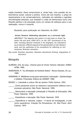 cação brasileira. Esse compromisso é, ainda hoje, uma questão de sobrevivência social, cultural e política. Como ele nos mostrou, o preço do
reacionarismo e do conservadorismo, cultivados em estreitas e egoístas
reivindicações pessoais, que impedem a visão da democracia como uma
filosofia política e da educação como um campo de esforços para a sua
realização, nunca é inocente.
Recebido para publicação em Setembro de 2000.
Anísio Teixeira: Defending education as a universal right

ABSTRACT: The objective this article is to look back on Anísio Teixeira’s life and work (1900-1971), on the 100 th anniversary of his
birth, including decisive moments in his biography, his motivations
as an educator, different aspects of his appropriation of John Dewey’s
work, and the usefulness of his conceptions for reflecting on contemporary Brazilian education.
Key words: Brazilian education, Brazilian educational thinking, biographies of
educators

Bibliografia
ALMEIDA, S.B. de (org.). Chaves para ler Anísio Teixeira. Salvador: EGBA/
UFBA, 1990.
ANDERSON, P. “As afinidades de Norberto Bobio”. Novos Estudos, 24, jul.,
1989.
ASSMANN, H. Metáforas novas para reencantar a educação – Epistemologia
e didática. Piracicaba: Editora da UNIMEP, 1996.
DEWEY, J. Liberdade e cultura. Rio de Janeiro: Folha Carioca, 1953.
______. Como pensamos (como se relaciona o pensamento reflexivo com o
processo educativo). São Paulo: Nacional, 1959.
______. Democracia e educação (introdução à Filosofia da Educação). São
Paulo: Nacional, 1959.
______. Experiência e educação. São Paulo: Nacional, 1976.
______. Experiência e natureza, Lógica – A teoria da investigação, A arte
como experiência. Coleção Os Pensadores, 40. São Paulo: Abril
Cultural, 1974.

38

Educação & Sociedade, ano XXI, n o 73, Dezembro/00

 