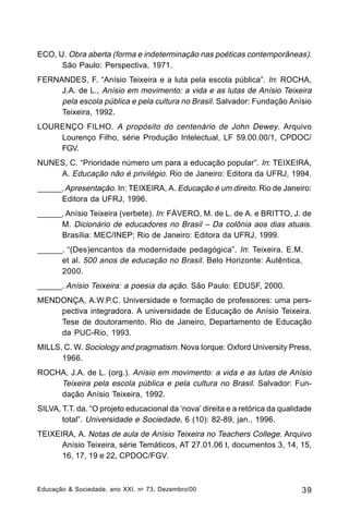 ECO, U. Obra aberta (forma e indeterminação nas poéticas contemporâneas).
São Paulo: Perspectiva, 1971.
FERNANDES, F. “Anísio Teixeira e a luta pela escola pública”. In: ROCHA,
J.A. de L., Anísio em movimento: a vida e as lutas de Anísio Teixeira
pela escola pública e pela cultura no Brasil. Salvador: Fundação Anísio
Teixeira, 1992.
LOURENÇO FILHO. A propósito do centenário de John Dewey. Arquivo
Lourenço Filho, série Produção Intelectual, LF 59.00.00/1, CPDOC/
FGV.
NUNES, C. “Prioridade número um para a educação popular”. In: TEIXEIRA,
A. Educação não é privilégio. Rio de Janeiro: Editora da UFRJ, 1994.
______. Apresentação. In: TEIXEIRA, A. Educação é um direito. Rio de Janeiro:
Editora da UFRJ, 1996.
______. Anísio Teixeira (verbete). In: FÁVERO, M. de L. de A. e BRITTO, J. de
M. Dicionário de educadores no Brasil – Da colônia aos dias atuais.
Brasília: MEC/INEP; Rio de Janeiro: Editora da UFRJ, 1999.
______. “(Des)encantos da modernidade pedagógica”. In: Teixeira, E.M.
et al. 500 anos de educação no Brasil. Belo Horizonte: Autêntica,
2000.
______. Anísio Teixeira: a poesia da ação. São Paulo: EDUSF, 2000.
MENDONÇA, A.W.P.C. Universidade e formação de professores: uma perspectiva integradora. A universidade de Educação de Anísio Teixeira.
Tese de doutoramento. Rio de Janeiro, Departamento de Educação
da PUC-Rio, 1993.
MILLS, C. W. Sociology and pragmatism. Nova Iorque: Oxford University Press,
1966.
ROCHA, J.A. de L. (org.). Anísio em movimento: a vida e as lutas de Anísio
Teixeira pela escola pública e pela cultura no Brasil. Salvador: Fundação Anísio Teixeira, 1992.
SILVA, T.T. da. “O projeto educacional da ‘nova’ direita e a retórica da qualidade
total”. Universidade e Sociedade, 6 (10): 82-89, jan., 1996.
TEIXEIRA, A. Notas de aula de Anísio Teixeira no Teachers College. Arquivo
Anísio Teixeira, série Temáticos, AT 27.01.06 t, documentos 3, 14, 15,
16, 17, 19 e 22, CPDOC/FGV.

Educação & Sociedade, ano XXI, n o 73, Dezembro/00

39

 
