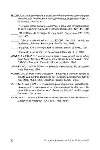 TEIXEIRA, A. Manuscrito sobre a escola, o conhecimento e a aprendizagem.
Arquivo Anísio Teixeira, série Produção Intelectual, [Teixeira, A.] PI 24/
29.00.00/2, CPDOC/FGV.
______. “Por uma escola primária organizada e séria para formação básica
do povo brasileiro”. Educação e Ciências Sociais, 3(8): 139-141, 1958.
______. “O problema da formação do magistério”. Documenta, (62): 5-15,
nov., 1966.
______. “Ciência e arte de educar” . In : ROCHA, J.A. de L., Anísio em
movimento. Salvador: Fundação Anísio Teixeira, 1992.
______. Educação não é privilégio. Rio de Janeiro: Editora da UFRJ, 1994.
______. Educação é um direito. Rio de Janeiro: Editora da UFRJ, 1996.
VIANNA, A. e FRAIZ, P. Conversa entre amigos – Correspondência escolhida
entre Anísio Teixeira e Monteiro Lobato. Rio de Janeiro/Salvador: FGV/
CPDOC e Fundação Cultural do Estado da Bahia, 1986.
VIANA FILHO, L. Anísio Teixeira – A polêmica da educação. Rio de Janeiro:
Nova Fronteira, 1990.
XAVIER, L.N. O Brasil como laboratório – Educação e ciências sociais no
projeto dos Centros Brasileiros de Pesquisas Educacionais CBPE/
INEP/MEC (1950-1960). Bragança Paulista: EDUSF, 2000.
ZANTEN, A. van e BALL, S. “Comparer pour comprendre: globalisation,
réinterprétations nationales et recontextualisations locales des politiques éducatives néolibérales”. Revue de l’Institut de Sociologie.
Bruxelas, 2000, mimeo.
ZIBAS, D.M.L. “Escola pública versus escola privada: o fim da história?”.
Cadernos de Pesquisa, (100): 57-77, mar., 1997.

40

Educação & Sociedade, ano XXI, n o 73, Dezembro/00

 