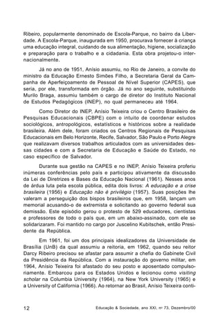 Ribeiro, popularmente denominado de Escola-Parque, no bairro da Liberdade. A Escola-Parque, inaugurada em 1950, procurava fornecer à criança
uma educação integral, cuidando de sua alimentação, higiene, socialização
e preparação para o trabalho e a cidadania. Esta obra projetou-o internacionalmente.
Já no ano de 1951, Anísio assumiu, no Rio de Janeiro, a convite do
ministro da Educação Ernesto Simões Filho, a Secretaria Geral da Campanha de Aperfeiçoamento de Pessoal de Nível Superior (CAPES), que
seria, por ele, transformada em órgão. Já no ano seguinte, substituindo
Murilo Braga, assumiu também o cargo de diretor do Instituto Nacional
de Estudos Pedagógicos (INEP), no qual permaneceu até 1964.
Como Diretor do INEP, Anísio Teixeira criou o Centro Brasileiro de
Pesquisas Educacionais (CBPE) com o intuito de coordenar estudos
sociológicos, antropológicos, estatísticos e históricos sobre a realidade
brasileira. Além dele, foram criados os Centros Regionais de Pesquisas
Educacionais em Belo Horizonte, Recife, Salvador, São Paulo e Porto Alegre
que realizavam diversos trabalhos articulados com as universidades dessas cidades e com a Secretaria de Educação e Saúde do Estado, no
caso específico de Salvador.
Durante sua gestão na CAPES e no INEP, Anísio Teixeira proferiu
inúmeras conferências pelo país e participou ativamente da discussão
da Lei de Diretrizes e Bases da Educação Nacional (1961). Nesses anos
de árdua luta pela escola pública, edita dois livros: A educação e a crise
brasileira (1956) e Educação não é privilégio (1957). Suas posições lhe
valeram a perseguição dos bispos brasileiros que, em 1958, lançam um
memorial acusando-o de extremista e solicitando ao governo federal sua
demissão. Este episódio gerou o protesto de 529 educadores, cientistas
e professores de todo o país que, em um abaixo-assinado, com ele se
solidarizaram. Foi mantido no cargo por Juscelino Kubitschek, então Presidente da República.
Em 1961, foi um dos principais idealizadores da Universidade de
Brasília (UnB) da qual assumiu a reitoria, em 1962, quando seu reitor
Darcy Ribeiro precisou se afastar para assumir a chefia do Gabinete Civil
da Presidência da República. Com a instauração do governo militar, em
1964, Anísio Teixeira foi afastado do seu posto e aposentado compulsoriamente. Embarcou para os Estados Unidos e lecionou como visiting
scholar na Columbia University (1964), na New York University (1965) e
a University of California (1966). Ao retornar ao Brasil, Anísio Teixeira conti-

12

Educação & Sociedade, ano XXI, n o 73, Dezembro/00

 