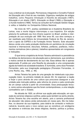 nuou a dedicar-se à educação. Permaneceu integrando o Conselho Federal
de Educação até o final do seu mandato. Organizou reedições de antigos
trabalhos, como Pequena introdução à filosofia da educação (1967);
Educação é um direito (1967); Educação no Brasil (1969) e Educação e
o mundo moderno (1969). Tornou-se consultor da Fundação Getúlio Vargas
e voltou a trabalhar na Companhia Editora Nacional.
No início de 1971, aceitou candidatar-se à Academia Brasileira de
Letras, mas a morte trágica interrompeu a sua trajetória. Em edição
póstuma foi publicado seu livro Ensino superior no Brasil: análise e interpretação de sua evolução até 1969. Nos anos 90, sua obra começou a
ser reeditada pela Editora da Universidade Federal do Rio de Janeiro,
com o apoio da CAPES e da Fundação Anísio Teixeira. Este educador
deixou ainda uma vasta produção distribuída em periódicos de circulação
nacional e internacional, discursos, folhetos, prefácios, posfácios, instrumentos normativos (leis e planos), trabalhos apresentados em congressos
e traduções.
O que torna a trajetória de Anísio Teixeira admirável é a persistência
na defesa da democracia e da educação para a democracia, que constituiu
o motivo central de devotamento da sua vida. Essa defesa não é apenas
apaixonada. É polida por uma filosofia da educação e uma compreensão
aguda da história da sociedade brasileira. É iluminada, como dizia Florestan
Fernandes, pela sua imaginação pedagógica (Florestan Fernandes, in
Lima Rocha, org., 1992, p. 46).
Anísio Teixeira fez parte de uma geração de intelectuais cuja preocupação maior, na primeira metade do século XX, foi organizar a nação
e forjar o povo através de uma cultura que procurava assegurar a sua
unidade pela instrução pública, pela reforma do ensino e pela construção
de um campo cultural a partir da universidade. Essa preocupação levouo, como outros educadores que lhe foram contemporâneos, a uma relação
contraditória com o Estado.
Na década de 1920, ao afirmar sua opção pela educação, em oposição às carreiras religiosa e política, pelas quais também se sentiu atraído,
Anísio Teixeira fez uma escolha em aberto, pois a carreira profissional
de educador não estava ainda estruturada em nosso país. Ele iria trabalhar, no decorrer da sua trajetória, para dotá-la de conteúdo e institucionalizá-la, levando para o novo campo que se constituía um amálgama
de saberes e vivências das áreas religiosa, literária, política e jurídica,

Educação & Sociedade, ano XXI, n o 73, Dezembro/00

13

 