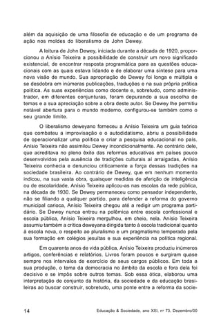além da aquisição de uma filosofia de educação e de um programa de
ação nos moldes do liberalismo de John Dewey.
A leitura de John Dewey, iniciada durante a década de 1920, proporcionou a Anísio Teixeira a possibilidade de construir um novo significado
existencial, de encontrar resposta programática para as questões educacionais com as quais estava lidando e de elaborar uma síntese para uma
nova visão de mundo. Sua apropriação de Dewey foi longa e múltipla e
se desdobra em inúmeras publicações, traduções e na sua própria prática
política. As suas experiências como docente e, sobretudo, como administrador, em diferentes conjunturas, foram depurando a sua escolha de
temas e a sua apreciação sobre a obra deste autor. Se Dewey lhe permitiu
notável abertura para o mundo moderno, configurou-se também como o
seu grande limite.
O liberalismo deweyano forneceu a Anísio Teixeira um guia teórico
que combateu a improvisação e o autodidatismo, abriu a possibilidade
de operacionalizar uma política e criar a pesquisa educacional no país.
Anísio Teixeira não assimilou Dewey incondicionalmente. Ao contrário dele,
que acreditava no pleno êxito das reformas educativas em países pouco
desenvolvidos pela ausência de tradições culturais aí arraigadas, Anísio
Teixeira conhecia e denunciou criticamente a força dessas tradições na
sociedade brasileira. Ao contrário de Dewey, que em nenhum momento
indicou, na sua vasta obra, quaisquer medidas de aferição de inteligência
ou de escolaridade, Anísio Teixeira aplicou-as nas escolas da rede pública,
na década de 1930. Se Dewey permaneceu como pensador independente,
não se filiando a qualquer partido, para defender a reforma do governo
municipal carioca, Anísio Teixeira chegou até a redigir um programa partidário. Se Dewey nunca entrou na polêmica entre escola confessional e
escola pública, Anísio Teixeira mergulhou, em cheio, nela. Anísio Teixeira
assumiu também a crítica deweyana dirigida tanto à escola tradicional quanto
à escola nova, o respeito ao pluralismo e um pragmatismo temperado pela
sua formação em colégios jesuítas e sua experiência na política regional.
Em quarenta anos de vida pública, Anísio Teixeira produziu inúmeros
artigos, conferências e relatórios. Livros foram poucos e surgiram quase
sempre nos intervalos de exercício de seus cargos públicos. Em toda a
sua produção, o tema da democracia no âmbito da escola e fora dela foi
decisivo e se impôs sobre outros temas. Sob essa ótica, elaborou uma
interpretação de conjunto da história, da sociedade e da educação brasileiras ao buscar construir, sobretudo, uma ponte entre a reforma da socie-

14

Educação & Sociedade, ano XXI, n o 73, Dezembro/00

 