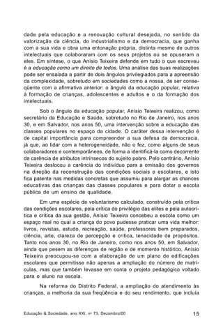 dade pela educação e a renovação cultural desejada, no sentido da
valorização da ciência, do industrialismo e da democracia, que ganha
com a sua vida e obra uma entonação própria, distinta mesmo de outros
intelectuais que colaboraram com os seus projetos ou se opuseram a
eles. Em síntese, o que Anísio Teixeira defende em tudo o que escreveu
é a educação como um direito de todos. Uma análise das suas realizações
pode ser ensaiada a partir de dois ângulos privilegiados para a apreensão
da complexidade, sobretudo em sociedades como a nossa, de ser conseqüente com a afirmativa anterior: o ângulo da educação popular, relativa
à formação de crianças, adolescentes e adultos e o da formação dos
intelectuais.
Sob o ângulo da educação popular, Anísio Teixeira realizou, como
secretário da Educação e Saúde, sobretudo no Rio de Janeiro, nos anos
30, e em Salvador, nos anos 50, uma intervenção sobre a educação das
classes populares no espaço da cidade. O caráter dessa intervenção é
de capital importância para compreender a sua defesa da democracia,
já que, ao lidar com a heterogeneidade, não o fez, como alguns de seus
colaboradores e contemporâneos, de forma a identificá-la como decorrente
da carência de atributos intrínsecos do sujeito pobre. Pelo contrário, Anísio
Teixeira deslocou a carência do indivíduo para a omissão dos governos
na direção da reconstrução das condições sociais e escolares, e isto
fica patente nas medidas concretas que assumiu para alargar as chances
educativas das crianças das classes populares e para dotar a escola
pública de um ensino de qualidade.
Em uma espécie de voluntarismo calculado, construído pela crítica
das condições escolares, pela crítica do privilégio das elites e pela autocrítica e crítica da sua gestão, Anísio Teixeira concebeu a escola como um
espaço real no qual a criança do povo pudesse praticar uma vida melhor:
livros, revistas, estudo, recreação, saúde, professores bem preparados,
ciência, arte, clareza de percepção e crítica, tenacidade de propósitos.
Tanto nos anos 30, no Rio de Janeiro, como nos anos 50, em Salvador,
ainda que pesem as diferenças de região e de momento histórico, Anísio
Teixeira preocupou-se com a elaboração de um plano de edificações
escolares que permitisse não apenas a ampliação do número de matrículas, mas que também levasse em conta o projeto pedagógico voltado
para o aluno na escola.
Na reforma do Distrito Federal, a ampliação do atendimento às
crianças, a melhoria da sua freqüência e do seu rendimento, que incluía

Educação & Sociedade, ano XXI, n o 73, Dezembro/00

15

 