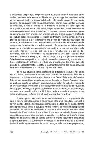 a cuidadosa preparação do professor e acompanhamento das suas atividades docentes, criaram um ambiente em que os agentes escolares cultivavam o sentimento da responsabilidade pela escola enquanto instituição
pública. Do ponto de vista dos adolescentes, alunos das escolas técnicas
secundárias, a heterogeneidade foi trabalhada dentro da concepção de
uma política de ampliação das elites, o que significava também o aumento
do número de matrículas e a defesa de que não bastava reunir disciplinas
de cultura geral com práticas em oficinas, mas se exigia alargar o conteúdo
de cultura geral, recolocando a prática de trabalho como complemento à
prática da classe e do laboratório. Do ponto de vista da educação de
adultos, ampliaram-se consideravelmente as oportunidades de freqüência
aos cursos de extensão e aperfeiçoamento. Todas essas iniciativas sinalizaram uma posição corajosamente combativa no campo de lutas pela
extensão dos serviços educativos, o que remetia, mesmo contraditoriamente, para um movimento de redistribuição dos bens sociais. Por
que a contradição? Porque, ao mesmo tempo em que a gestão de Anísio
Teixeira criava uma política de conjunto, centralizava os serviços educativos.
Esta centralização reforçou a leitura da importância das iniciativas do
Estado e, concretamente, facilitou o desmantelamento dos seus serviços
com seu afastamento e o da sua equipe em 1935.
Já na sua atuação como secretário da Educação e Saúde, nos anos
50, na Bahia, concebeu a criação dos Centros de Educação Popular e
implantou, no bairro operário da Liberdade, o Centro Educacional Carneiro
Ribeiro ou, como ficou popularmente conhecido, a Escola-Parque. Nela,
as práticas escolares estavam organizadas no setor de trabalho destinado
às artes aplicadas, industriais e plásticas; no setor recreativo ou de educação
física: jogos, recreação e ginástica; no setor artístico: teatro, música e dança;
no setor de extensão cultural e biblioteca: leitura, estudo e pesquisa e no
setor socializante: grêmio, jornal, radioescola, banco e loja.
A concepção que sustenta essas iniciativas é a compreensão de
que o ensino primário como o secundário têm uma finalidade cultural e
devem atingir idealmente todas as crianças até a idade de 18 anos. Dentro
dessa perspectiva ampla é que, para Anísio Teixeira, se colocaria a preparação
das elites em todas as atividades e classes e não apenas nas atividades
intelectuais. Essa postura é que o leva à proposta de articulação do ensino
secundário com o ensino primário e superior e à defesa de transferências
razoáveis de alunos entre os vários ramos do ensino secundário existentes
à época. Em suma, o que sempre defendeu na sua obra escrita e administrativa é a educação comum a todas as crianças pelo maior tempo possível,

16

Educação & Sociedade, ano XXI, n o 73, Dezembro/00

 