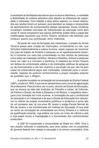 a ampliação de facilidades educativas para os alunos talentosos, a variedade
e flexibilidade do sistema educativo para atender às diferenças de capacidade e interesses. Com relação a esse último aspecto, os cursos destinados aos adultos foram um sucesso, pois atendiam ao desejo e necessidade
de aprimoramento de conhecimentos desses estudantes. Essas iniciativas
constituem medidas concretas de redistribuição da educação como bem
social. É nessa perspectiva que parece pertinente avaliar tanto o papel das
modificações escolares que Anísio Teixeira introduziu nas reformas que
conduziu quanto sua contribuição como intelectual.
Do ponto de vista da formação dos intelectuais, o projeto de Anísio
Teixeira passa pela criação de instituições, universitárias ou não, que
formulem intelectualmente a cultura humana, sejam capazes de incentivar
(no caso de órgãos de fomento à pesquisa ou ao aperfeiçoamento docente) e funcionar (no caso das universidades ou dos centros de pesquisa)
como pólos de irradiação científica, literária e filosófica, tenham a pesquisa
como um valor e a vinculem à docência. A trajetória de Anísio Teixeira
em defesa da universidade pública e de instituições públicas de pesquisa
ou de financiamento a ela tem implícita a convicção de que não há país
capaz de sobrevivência digna sem instituições, sobretudo como a universidade, capazes de produzir conhecimentos e propor soluções próprias
às questões que o afligem.
A grande novidade na concepção da Universidade do Distrito Federal
(UDF), criada em 1935, é que ela se apresentava como locus de aglutinação
de professores. Pela primeira vez no país, através da Escola de Educação,
que se situava ao lado dos Institutos de Filosofia e Letras, de Ciências,
de Política e Direito, de Artes e Desenho e de Música, o magistério alcançava uma formação em nível superior. A concepção de que o profissional
da educação é um intelectual e de que a Escola de Educação tem relevância no interior do projeto universitário justifica-a e evidencia o ponto alto
de um processo que, já nos anos 20, levara a antiga Escola Normal do
Rio de Janeiro a ser transformada em Instituto de Educação. O que está
no cerne da concepção de universidade em Anísio Teixeira é a melhoria
da qualificação docente, cuja prática via como um misto de ciência e arte
e cujo papel reunia a investigação e a transmissão dos conhecimentos
produzidos.
A UDF foi incorporada à Universidade do Brasil em 1939. Teve o
seu projeto sufocado e substituído, pois este colidia com os propósitos
do governo federal com relação à educação e ao ensino universitário. Esta

Educação & Sociedade, ano XXI, n o 73, Dezembro/00

17

 