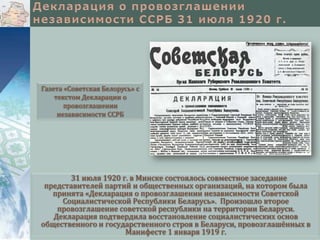 Газета «Советская Белорусь» с
текстом Декларации о
провозглашении
независимости ССРБ

31 июля 1920 г. в Минске состоялось совместное заседание
представителей партий и общественных организаций, на котором была
принята «Декларация о провозглашении независимости Советской
Социалистической Республики Беларусь». Произошло второе
провозглашение советской республики на территории Беларуси.
Декларация подтвердила восстановление социалистических основ
общественного и государственного строя в Беларуси, провозглашённых в
Манифесте 1 января 1919 г.

 