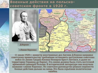 Д.Керзон
«Линия Керзона»

11 июля 1920 г. министр иностранных дел Англии Д.Керзон направил
советскому правительству требование остановить наступление советских
войск по линии Гродно-Яловка-Немиров-Брест-Литовск, и далее по
территории Украины до Карпат. Эта линия должна была стать восточной
временной границей Польши. В исторической литературе она получила
название «линия Керзона». Но советское руководство решило перенести
боевые действия дальше на запад. Это была серьёзная политическая
ошибка.

 
